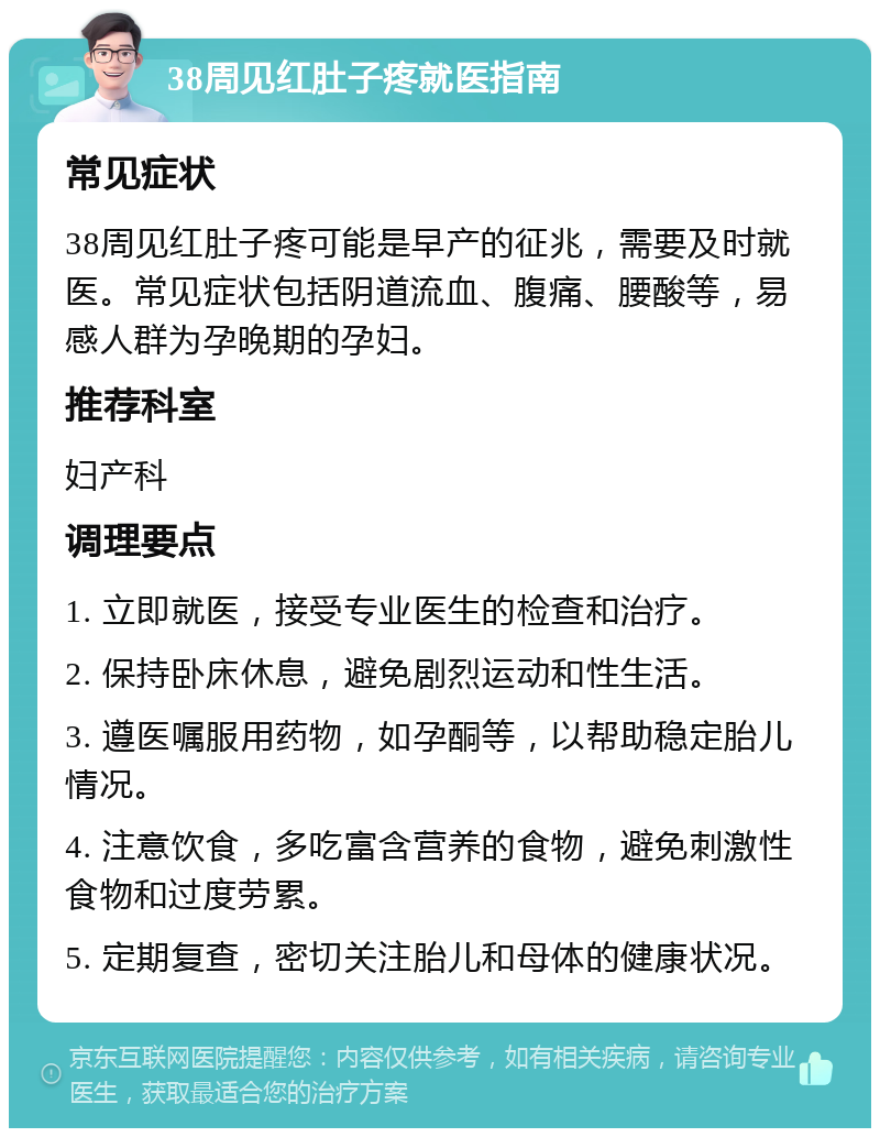 38周见红肚子疼就医指南 常见症状 38周见红肚子疼可能是早产的征兆，需要及时就医。常见症状包括阴道流血、腹痛、腰酸等，易感人群为孕晚期的孕妇。 推荐科室 妇产科 调理要点 1. 立即就医，接受专业医生的检查和治疗。 2. 保持卧床休息，避免剧烈运动和性生活。 3. 遵医嘱服用药物，如孕酮等，以帮助稳定胎儿情况。 4. 注意饮食，多吃富含营养的食物，避免刺激性食物和过度劳累。 5. 定期复查，密切关注胎儿和母体的健康状况。