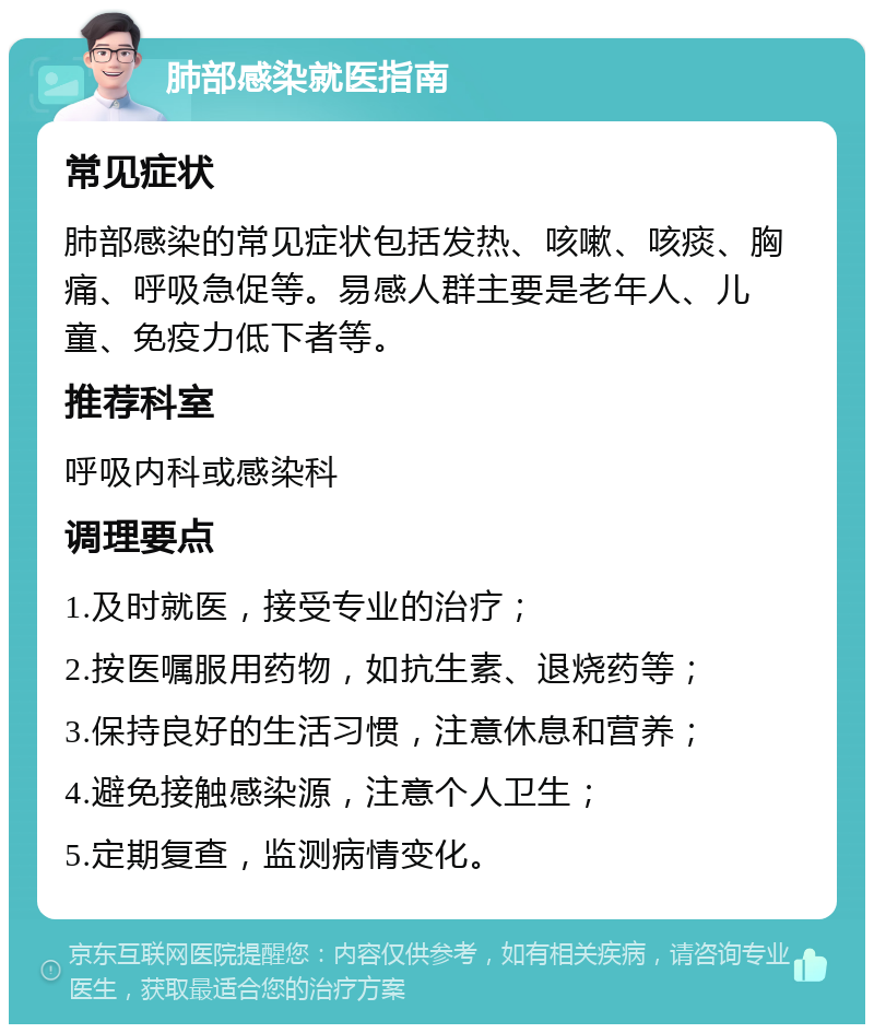 肺部感染就医指南 常见症状 肺部感染的常见症状包括发热、咳嗽、咳痰、胸痛、呼吸急促等。易感人群主要是老年人、儿童、免疫力低下者等。 推荐科室 呼吸内科或感染科 调理要点 1.及时就医，接受专业的治疗； 2.按医嘱服用药物，如抗生素、退烧药等； 3.保持良好的生活习惯，注意休息和营养； 4.避免接触感染源，注意个人卫生； 5.定期复查，监测病情变化。