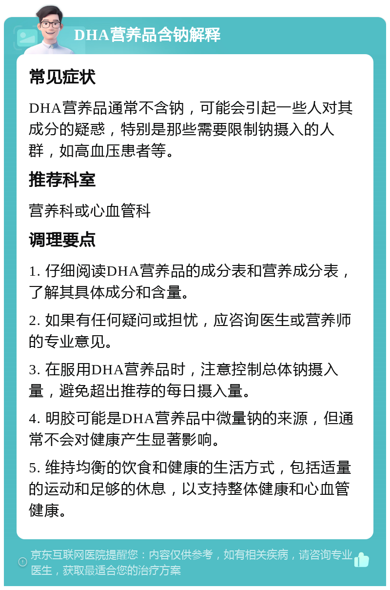 DHA营养品含钠解释 常见症状 DHA营养品通常不含钠，可能会引起一些人对其成分的疑惑，特别是那些需要限制钠摄入的人群，如高血压患者等。 推荐科室 营养科或心血管科 调理要点 1. 仔细阅读DHA营养品的成分表和营养成分表，了解其具体成分和含量。 2. 如果有任何疑问或担忧，应咨询医生或营养师的专业意见。 3. 在服用DHA营养品时，注意控制总体钠摄入量，避免超出推荐的每日摄入量。 4. 明胶可能是DHA营养品中微量钠的来源，但通常不会对健康产生显著影响。 5. 维持均衡的饮食和健康的生活方式，包括适量的运动和足够的休息，以支持整体健康和心血管健康。