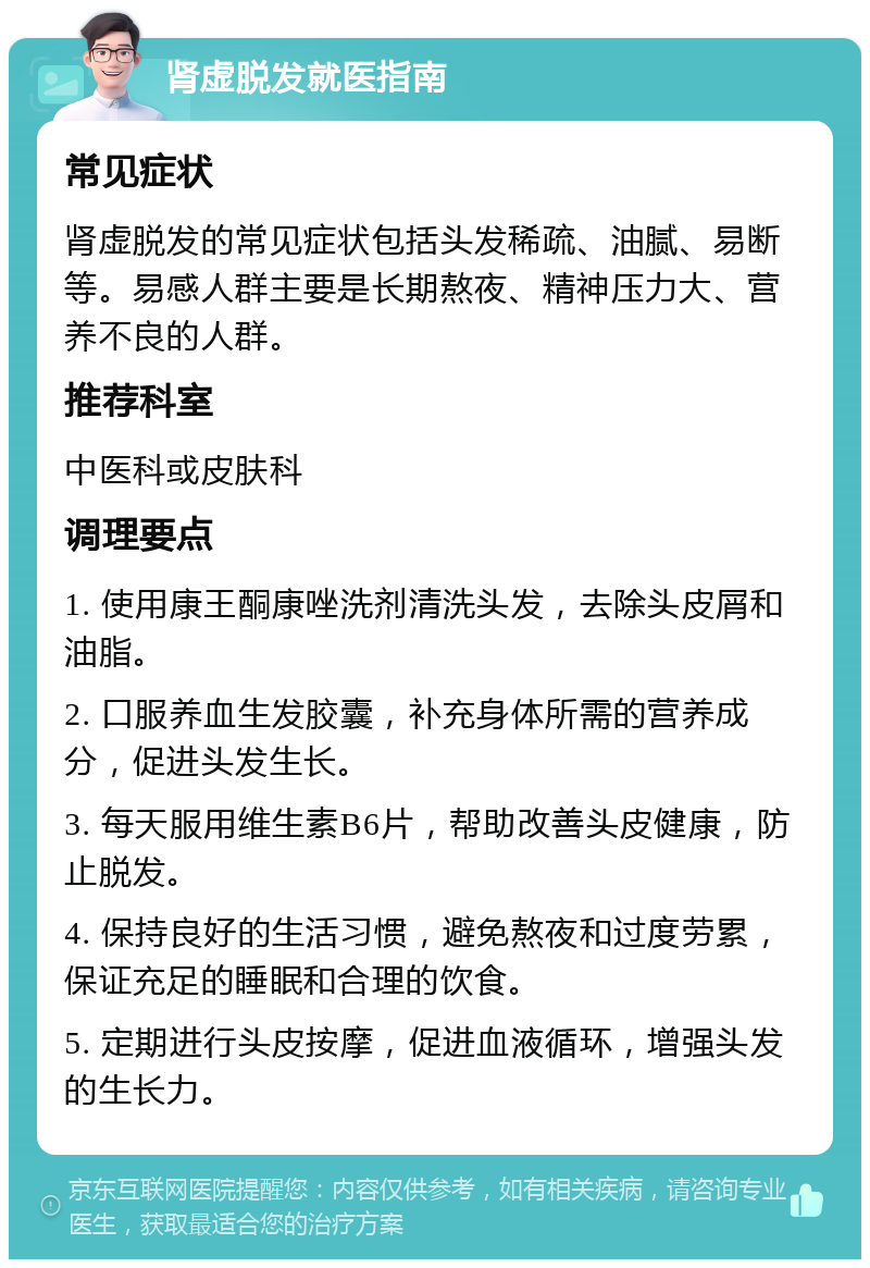 肾虚脱发就医指南 常见症状 肾虚脱发的常见症状包括头发稀疏、油腻、易断等。易感人群主要是长期熬夜、精神压力大、营养不良的人群。 推荐科室 中医科或皮肤科 调理要点 1. 使用康王酮康唑洗剂清洗头发，去除头皮屑和油脂。 2. 口服养血生发胶囊，补充身体所需的营养成分，促进头发生长。 3. 每天服用维生素B6片，帮助改善头皮健康，防止脱发。 4. 保持良好的生活习惯，避免熬夜和过度劳累，保证充足的睡眠和合理的饮食。 5. 定期进行头皮按摩，促进血液循环，增强头发的生长力。