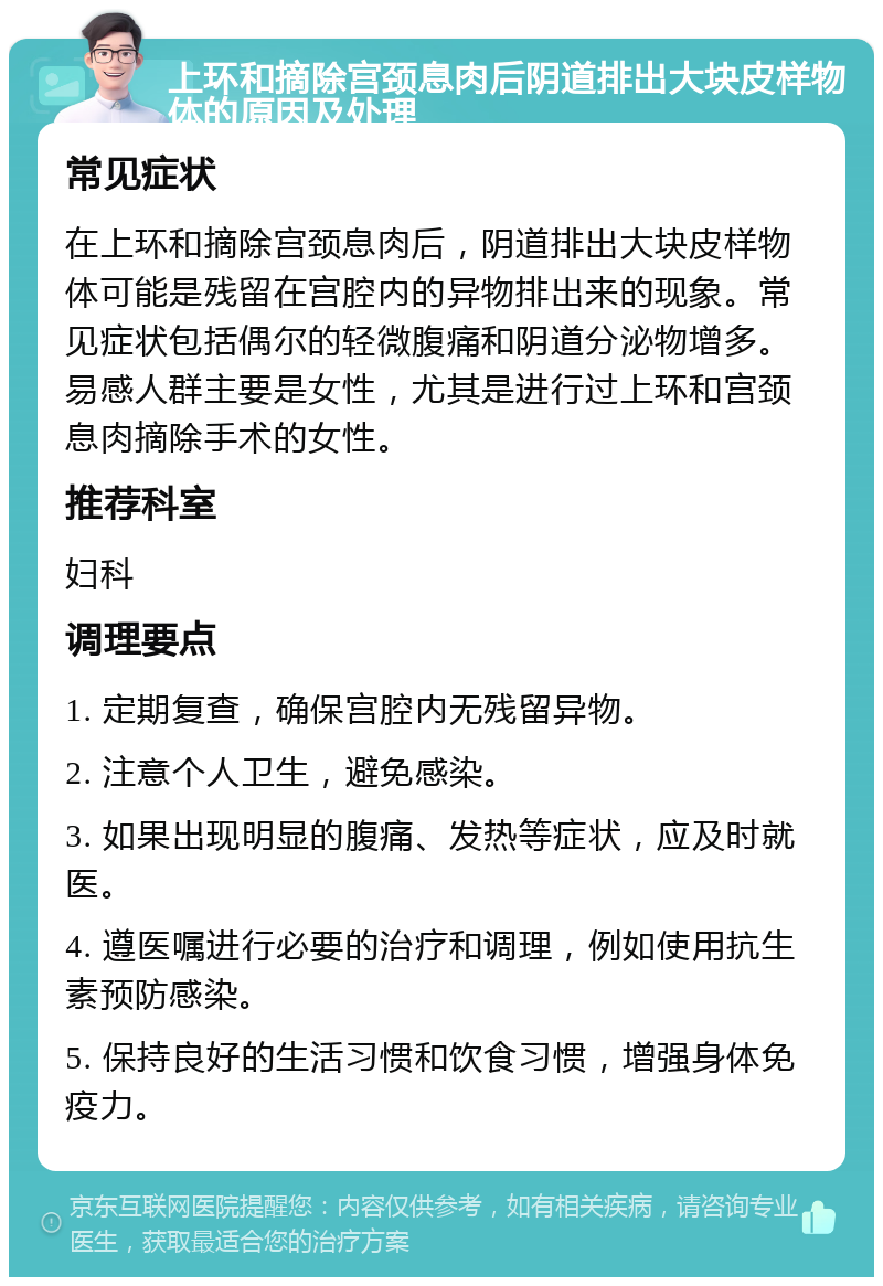 上环和摘除宫颈息肉后阴道排出大块皮样物体的原因及处理 常见症状 在上环和摘除宫颈息肉后，阴道排出大块皮样物体可能是残留在宫腔内的异物排出来的现象。常见症状包括偶尔的轻微腹痛和阴道分泌物增多。易感人群主要是女性，尤其是进行过上环和宫颈息肉摘除手术的女性。 推荐科室 妇科 调理要点 1. 定期复查，确保宫腔内无残留异物。 2. 注意个人卫生，避免感染。 3. 如果出现明显的腹痛、发热等症状，应及时就医。 4. 遵医嘱进行必要的治疗和调理，例如使用抗生素预防感染。 5. 保持良好的生活习惯和饮食习惯，增强身体免疫力。