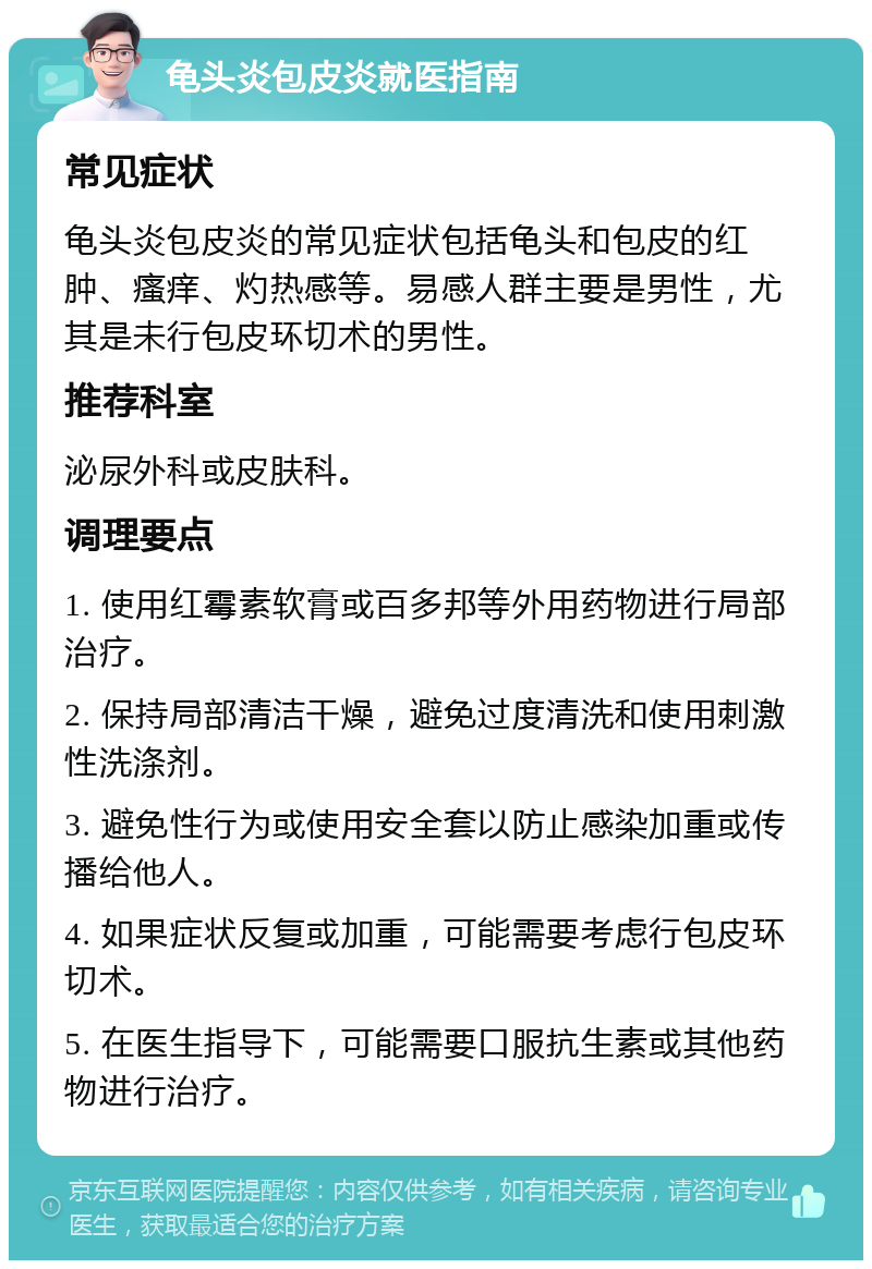 龟头炎包皮炎就医指南 常见症状 龟头炎包皮炎的常见症状包括龟头和包皮的红肿、瘙痒、灼热感等。易感人群主要是男性，尤其是未行包皮环切术的男性。 推荐科室 泌尿外科或皮肤科。 调理要点 1. 使用红霉素软膏或百多邦等外用药物进行局部治疗。 2. 保持局部清洁干燥，避免过度清洗和使用刺激性洗涤剂。 3. 避免性行为或使用安全套以防止感染加重或传播给他人。 4. 如果症状反复或加重，可能需要考虑行包皮环切术。 5. 在医生指导下，可能需要口服抗生素或其他药物进行治疗。