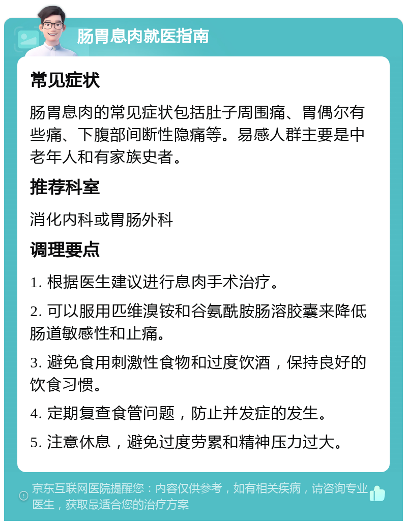 肠胃息肉就医指南 常见症状 肠胃息肉的常见症状包括肚子周围痛、胃偶尔有些痛、下腹部间断性隐痛等。易感人群主要是中老年人和有家族史者。 推荐科室 消化内科或胃肠外科 调理要点 1. 根据医生建议进行息肉手术治疗。 2. 可以服用匹维溴铵和谷氨酰胺肠溶胶囊来降低肠道敏感性和止痛。 3. 避免食用刺激性食物和过度饮酒，保持良好的饮食习惯。 4. 定期复查食管问题，防止并发症的发生。 5. 注意休息，避免过度劳累和精神压力过大。