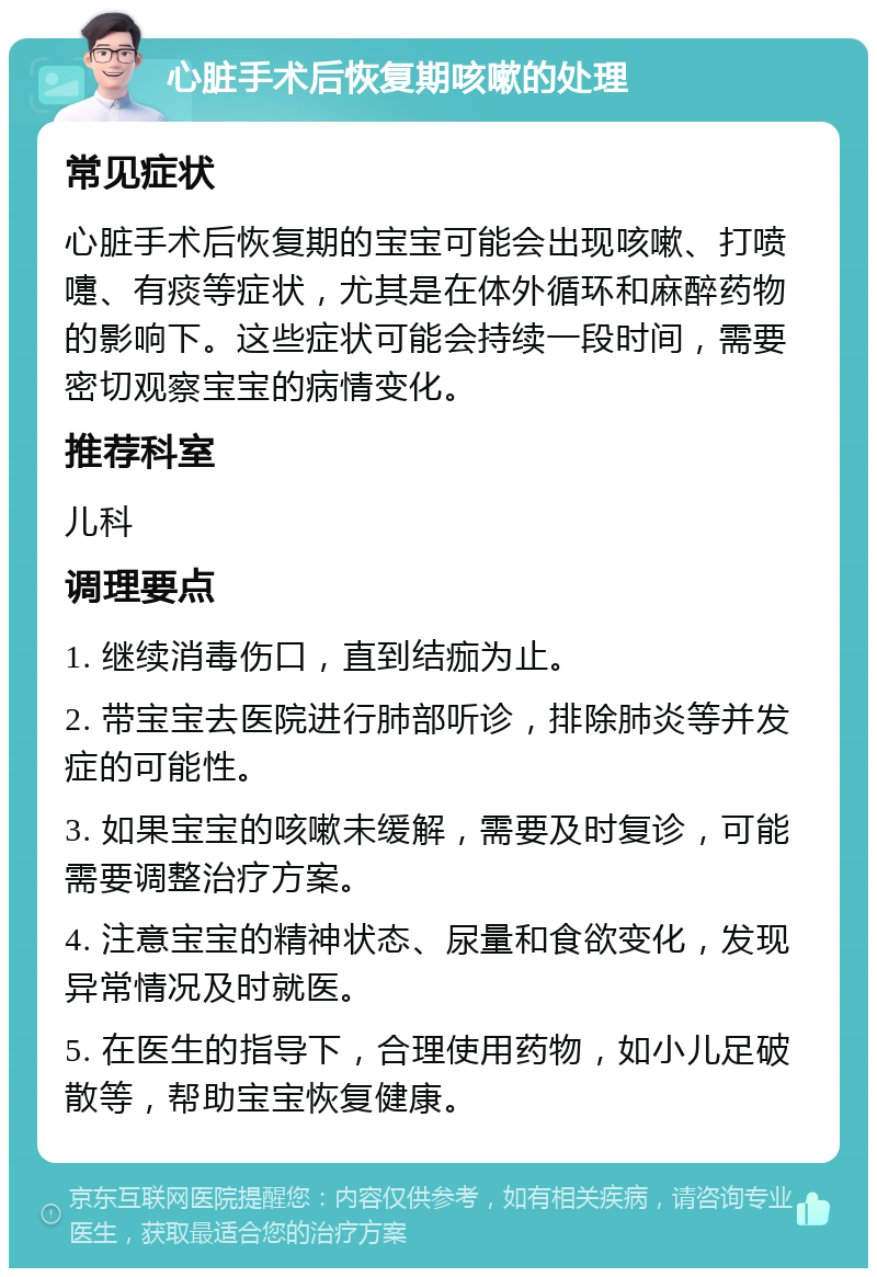 心脏手术后恢复期咳嗽的处理 常见症状 心脏手术后恢复期的宝宝可能会出现咳嗽、打喷嚏、有痰等症状，尤其是在体外循环和麻醉药物的影响下。这些症状可能会持续一段时间，需要密切观察宝宝的病情变化。 推荐科室 儿科 调理要点 1. 继续消毒伤口，直到结痂为止。 2. 带宝宝去医院进行肺部听诊，排除肺炎等并发症的可能性。 3. 如果宝宝的咳嗽未缓解，需要及时复诊，可能需要调整治疗方案。 4. 注意宝宝的精神状态、尿量和食欲变化，发现异常情况及时就医。 5. 在医生的指导下，合理使用药物，如小儿足破散等，帮助宝宝恢复健康。