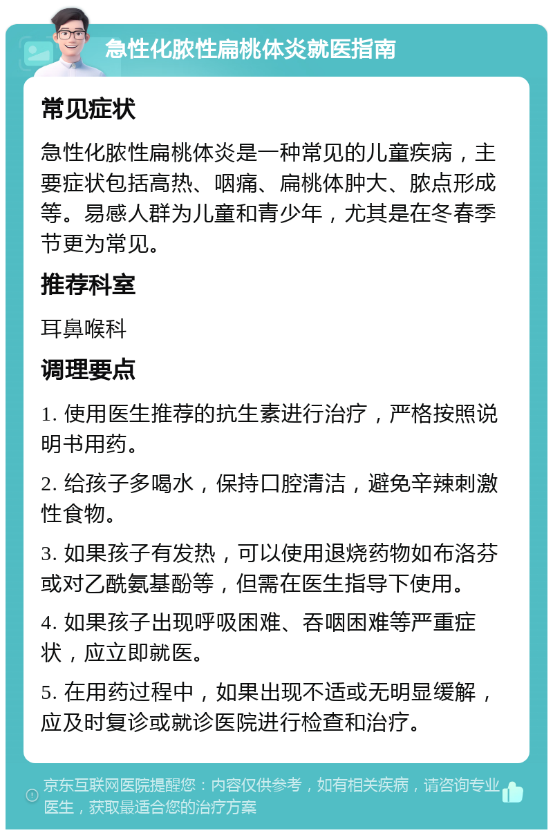 急性化脓性扁桃体炎就医指南 常见症状 急性化脓性扁桃体炎是一种常见的儿童疾病，主要症状包括高热、咽痛、扁桃体肿大、脓点形成等。易感人群为儿童和青少年，尤其是在冬春季节更为常见。 推荐科室 耳鼻喉科 调理要点 1. 使用医生推荐的抗生素进行治疗，严格按照说明书用药。 2. 给孩子多喝水，保持口腔清洁，避免辛辣刺激性食物。 3. 如果孩子有发热，可以使用退烧药物如布洛芬或对乙酰氨基酚等，但需在医生指导下使用。 4. 如果孩子出现呼吸困难、吞咽困难等严重症状，应立即就医。 5. 在用药过程中，如果出现不适或无明显缓解，应及时复诊或就诊医院进行检查和治疗。