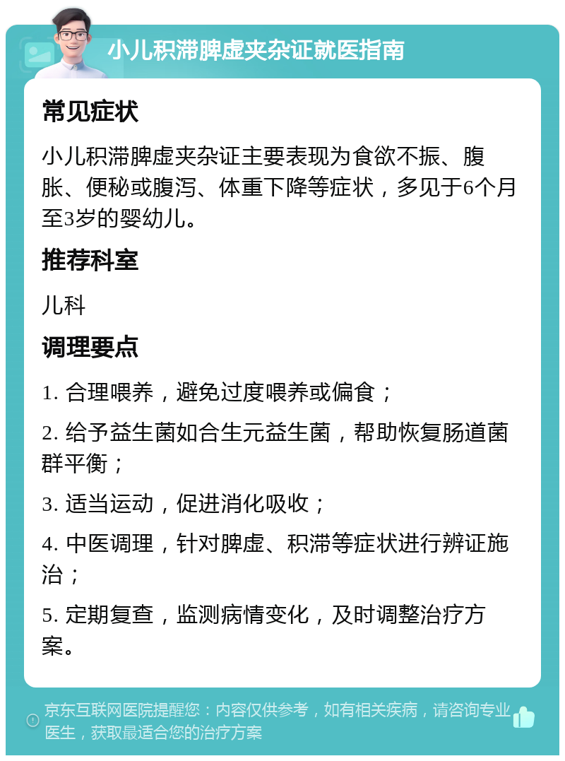 小儿积滞脾虚夹杂证就医指南 常见症状 小儿积滞脾虚夹杂证主要表现为食欲不振、腹胀、便秘或腹泻、体重下降等症状，多见于6个月至3岁的婴幼儿。 推荐科室 儿科 调理要点 1. 合理喂养，避免过度喂养或偏食； 2. 给予益生菌如合生元益生菌，帮助恢复肠道菌群平衡； 3. 适当运动，促进消化吸收； 4. 中医调理，针对脾虚、积滞等症状进行辨证施治； 5. 定期复查，监测病情变化，及时调整治疗方案。