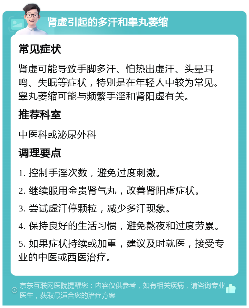 肾虚引起的多汗和睾丸萎缩 常见症状 肾虚可能导致手脚多汗、怕热出虚汗、头晕耳鸣、失眠等症状，特别是在年轻人中较为常见。睾丸萎缩可能与频繁手淫和肾阳虚有关。 推荐科室 中医科或泌尿外科 调理要点 1. 控制手淫次数，避免过度刺激。 2. 继续服用金贵肾气丸，改善肾阳虚症状。 3. 尝试虚汗停颗粒，减少多汗现象。 4. 保持良好的生活习惯，避免熬夜和过度劳累。 5. 如果症状持续或加重，建议及时就医，接受专业的中医或西医治疗。