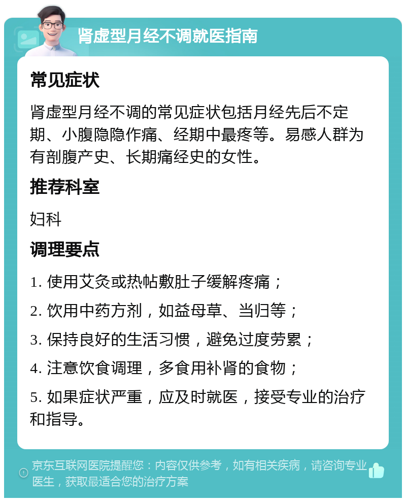 肾虚型月经不调就医指南 常见症状 肾虚型月经不调的常见症状包括月经先后不定期、小腹隐隐作痛、经期中最疼等。易感人群为有剖腹产史、长期痛经史的女性。 推荐科室 妇科 调理要点 1. 使用艾灸或热帖敷肚子缓解疼痛； 2. 饮用中药方剂，如益母草、当归等； 3. 保持良好的生活习惯，避免过度劳累； 4. 注意饮食调理，多食用补肾的食物； 5. 如果症状严重，应及时就医，接受专业的治疗和指导。