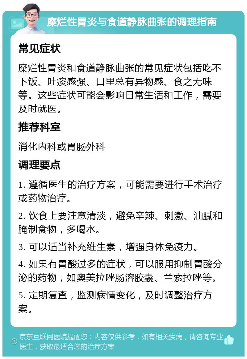 糜烂性胃炎与食道静脉曲张的调理指南 常见症状 糜烂性胃炎和食道静脉曲张的常见症状包括吃不下饭、吐痰感强、口里总有异物感、食之无味等。这些症状可能会影响日常生活和工作，需要及时就医。 推荐科室 消化内科或胃肠外科 调理要点 1. 遵循医生的治疗方案，可能需要进行手术治疗或药物治疗。 2. 饮食上要注意清淡，避免辛辣、刺激、油腻和腌制食物，多喝水。 3. 可以适当补充维生素，增强身体免疫力。 4. 如果有胃酸过多的症状，可以服用抑制胃酸分泌的药物，如奥美拉唑肠溶胶囊、兰索拉唑等。 5. 定期复查，监测病情变化，及时调整治疗方案。