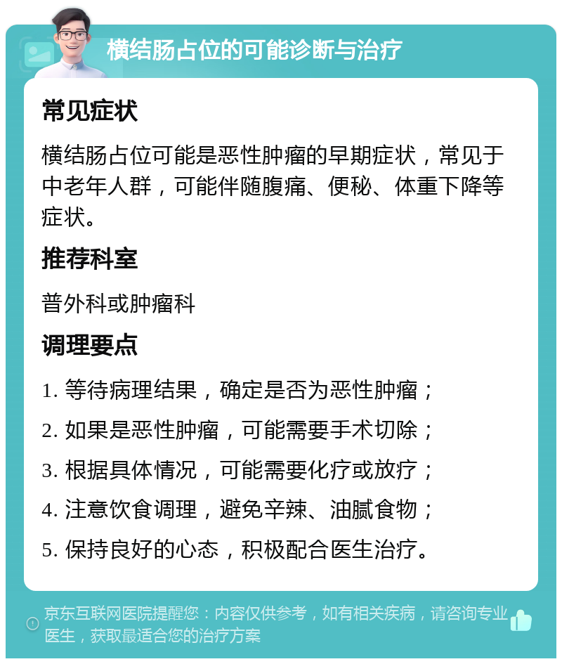 横结肠占位的可能诊断与治疗 常见症状 横结肠占位可能是恶性肿瘤的早期症状，常见于中老年人群，可能伴随腹痛、便秘、体重下降等症状。 推荐科室 普外科或肿瘤科 调理要点 1. 等待病理结果，确定是否为恶性肿瘤； 2. 如果是恶性肿瘤，可能需要手术切除； 3. 根据具体情况，可能需要化疗或放疗； 4. 注意饮食调理，避免辛辣、油腻食物； 5. 保持良好的心态，积极配合医生治疗。