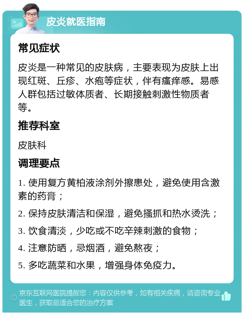 皮炎就医指南 常见症状 皮炎是一种常见的皮肤病，主要表现为皮肤上出现红斑、丘疹、水疱等症状，伴有瘙痒感。易感人群包括过敏体质者、长期接触刺激性物质者等。 推荐科室 皮肤科 调理要点 1. 使用复方黄柏液涂剂外擦患处，避免使用含激素的药膏； 2. 保持皮肤清洁和保湿，避免搔抓和热水烫洗； 3. 饮食清淡，少吃或不吃辛辣刺激的食物； 4. 注意防晒，忌烟酒，避免熬夜； 5. 多吃蔬菜和水果，增强身体免疫力。