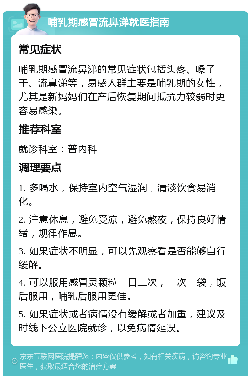 哺乳期感冒流鼻涕就医指南 常见症状 哺乳期感冒流鼻涕的常见症状包括头疼、嗓子干、流鼻涕等，易感人群主要是哺乳期的女性，尤其是新妈妈们在产后恢复期间抵抗力较弱时更容易感染。 推荐科室 就诊科室：普内科 调理要点 1. 多喝水，保持室内空气湿润，清淡饮食易消化。 2. 注意休息，避免受凉，避免熬夜，保持良好情绪，规律作息。 3. 如果症状不明显，可以先观察看是否能够自行缓解。 4. 可以服用感冒灵颗粒一日三次，一次一袋，饭后服用，哺乳后服用更佳。 5. 如果症状或者病情没有缓解或者加重，建议及时线下公立医院就诊，以免病情延误。