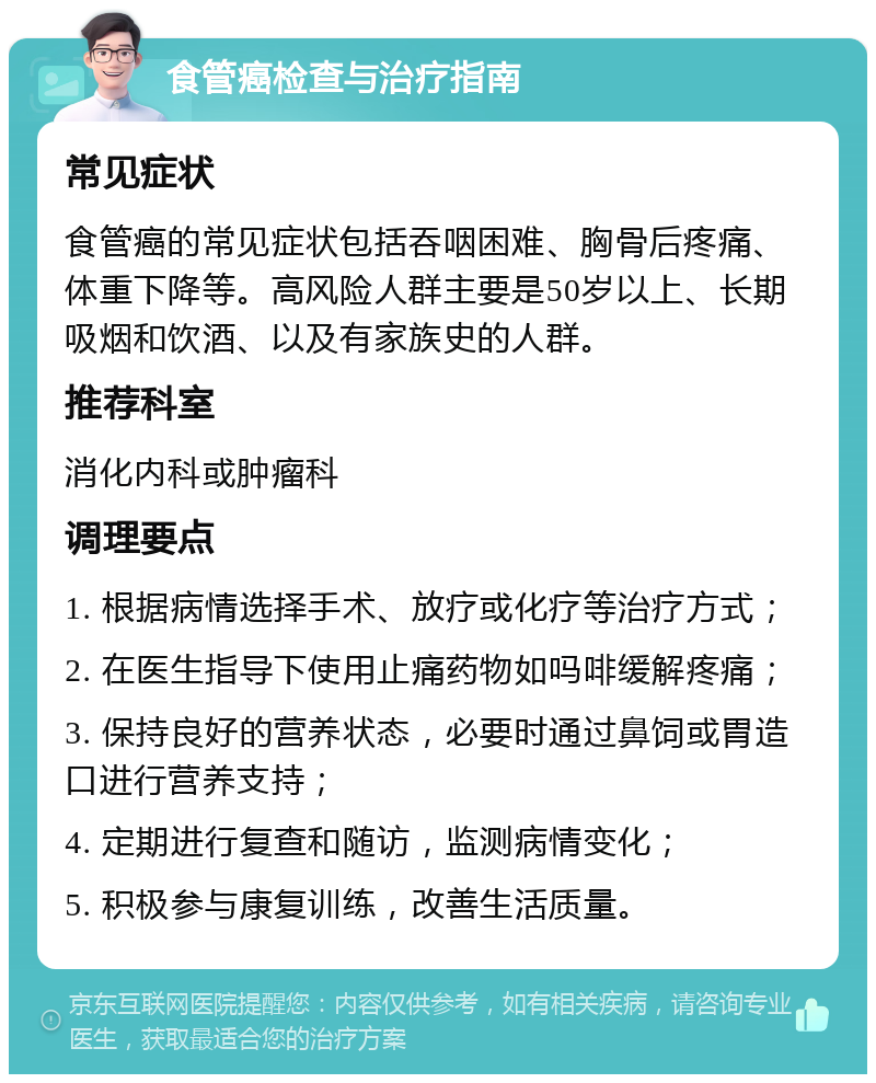 食管癌检查与治疗指南 常见症状 食管癌的常见症状包括吞咽困难、胸骨后疼痛、体重下降等。高风险人群主要是50岁以上、长期吸烟和饮酒、以及有家族史的人群。 推荐科室 消化内科或肿瘤科 调理要点 1. 根据病情选择手术、放疗或化疗等治疗方式； 2. 在医生指导下使用止痛药物如吗啡缓解疼痛； 3. 保持良好的营养状态，必要时通过鼻饲或胃造口进行营养支持； 4. 定期进行复查和随访，监测病情变化； 5. 积极参与康复训练，改善生活质量。