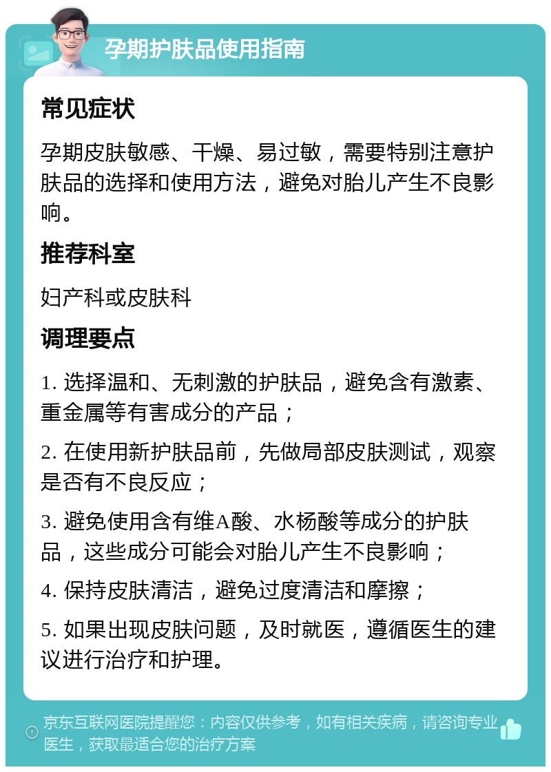 孕期护肤品使用指南 常见症状 孕期皮肤敏感、干燥、易过敏，需要特别注意护肤品的选择和使用方法，避免对胎儿产生不良影响。 推荐科室 妇产科或皮肤科 调理要点 1. 选择温和、无刺激的护肤品，避免含有激素、重金属等有害成分的产品； 2. 在使用新护肤品前，先做局部皮肤测试，观察是否有不良反应； 3. 避免使用含有维A酸、水杨酸等成分的护肤品，这些成分可能会对胎儿产生不良影响； 4. 保持皮肤清洁，避免过度清洁和摩擦； 5. 如果出现皮肤问题，及时就医，遵循医生的建议进行治疗和护理。