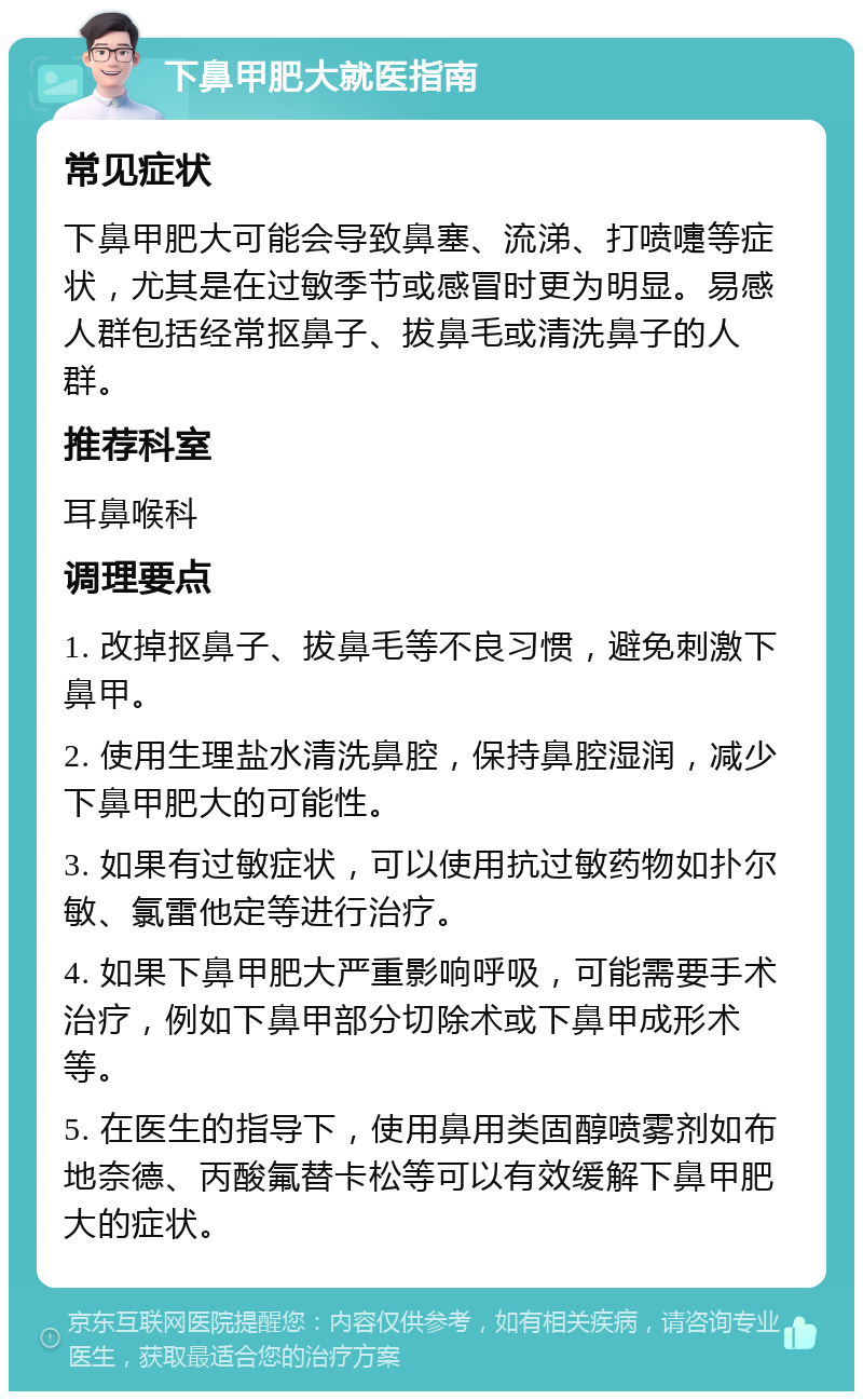 下鼻甲肥大就医指南 常见症状 下鼻甲肥大可能会导致鼻塞、流涕、打喷嚏等症状，尤其是在过敏季节或感冒时更为明显。易感人群包括经常抠鼻子、拔鼻毛或清洗鼻子的人群。 推荐科室 耳鼻喉科 调理要点 1. 改掉抠鼻子、拔鼻毛等不良习惯，避免刺激下鼻甲。 2. 使用生理盐水清洗鼻腔，保持鼻腔湿润，减少下鼻甲肥大的可能性。 3. 如果有过敏症状，可以使用抗过敏药物如扑尔敏、氯雷他定等进行治疗。 4. 如果下鼻甲肥大严重影响呼吸，可能需要手术治疗，例如下鼻甲部分切除术或下鼻甲成形术等。 5. 在医生的指导下，使用鼻用类固醇喷雾剂如布地奈德、丙酸氟替卡松等可以有效缓解下鼻甲肥大的症状。