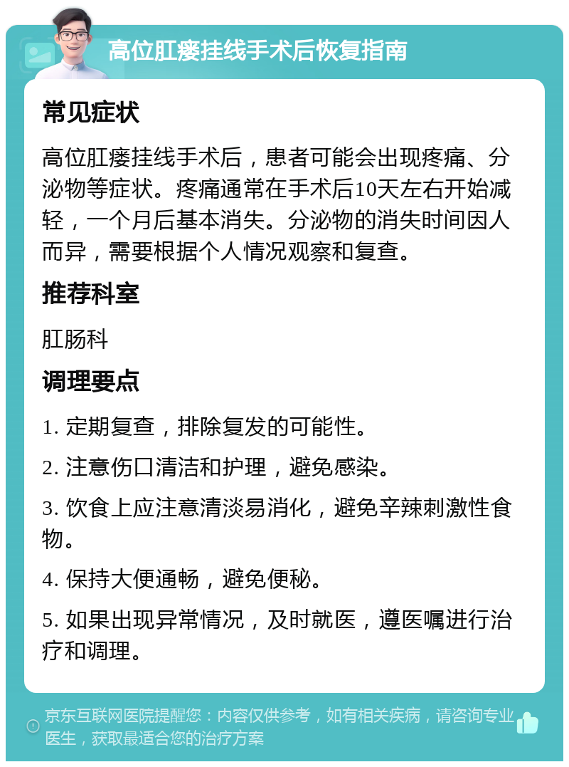 高位肛瘘挂线手术后恢复指南 常见症状 高位肛瘘挂线手术后，患者可能会出现疼痛、分泌物等症状。疼痛通常在手术后10天左右开始减轻，一个月后基本消失。分泌物的消失时间因人而异，需要根据个人情况观察和复查。 推荐科室 肛肠科 调理要点 1. 定期复查，排除复发的可能性。 2. 注意伤口清洁和护理，避免感染。 3. 饮食上应注意清淡易消化，避免辛辣刺激性食物。 4. 保持大便通畅，避免便秘。 5. 如果出现异常情况，及时就医，遵医嘱进行治疗和调理。