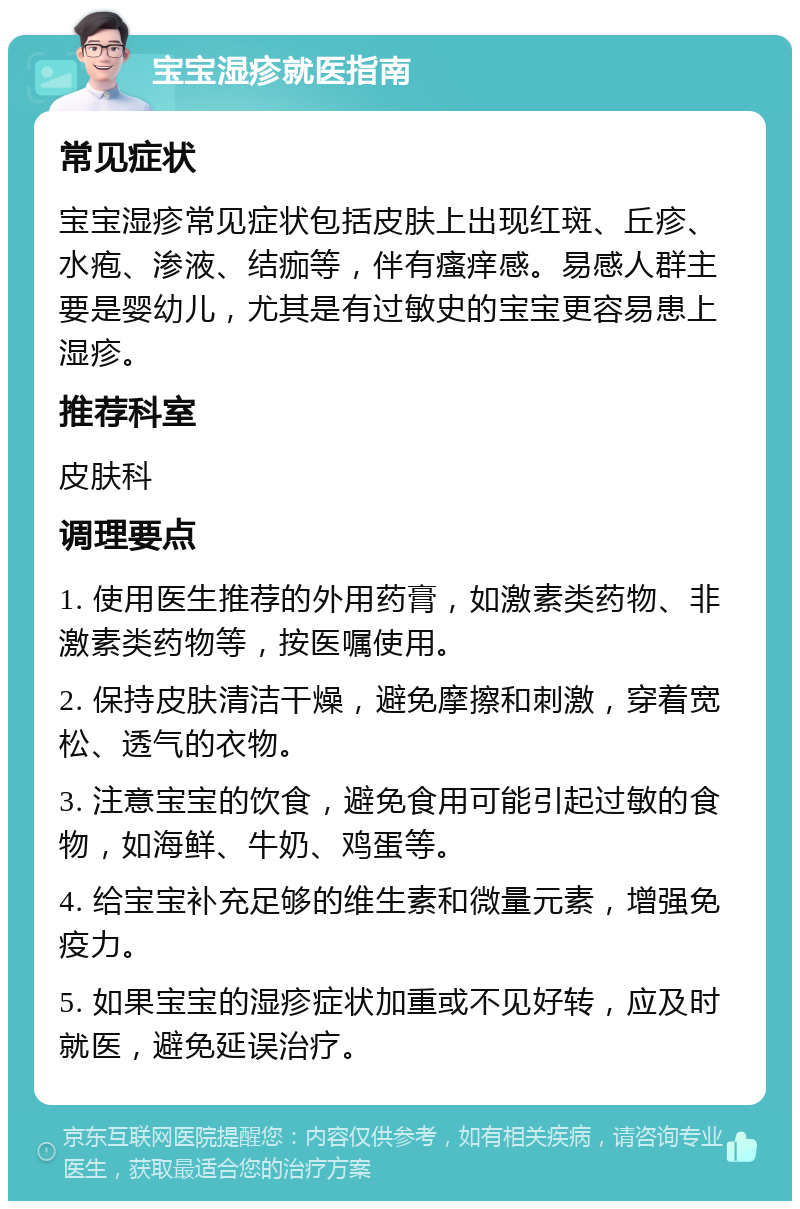 宝宝湿疹就医指南 常见症状 宝宝湿疹常见症状包括皮肤上出现红斑、丘疹、水疱、渗液、结痂等，伴有瘙痒感。易感人群主要是婴幼儿，尤其是有过敏史的宝宝更容易患上湿疹。 推荐科室 皮肤科 调理要点 1. 使用医生推荐的外用药膏，如激素类药物、非激素类药物等，按医嘱使用。 2. 保持皮肤清洁干燥，避免摩擦和刺激，穿着宽松、透气的衣物。 3. 注意宝宝的饮食，避免食用可能引起过敏的食物，如海鲜、牛奶、鸡蛋等。 4. 给宝宝补充足够的维生素和微量元素，增强免疫力。 5. 如果宝宝的湿疹症状加重或不见好转，应及时就医，避免延误治疗。