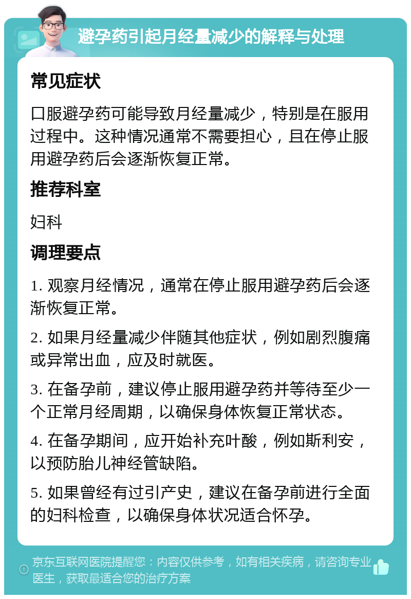 避孕药引起月经量减少的解释与处理 常见症状 口服避孕药可能导致月经量减少，特别是在服用过程中。这种情况通常不需要担心，且在停止服用避孕药后会逐渐恢复正常。 推荐科室 妇科 调理要点 1. 观察月经情况，通常在停止服用避孕药后会逐渐恢复正常。 2. 如果月经量减少伴随其他症状，例如剧烈腹痛或异常出血，应及时就医。 3. 在备孕前，建议停止服用避孕药并等待至少一个正常月经周期，以确保身体恢复正常状态。 4. 在备孕期间，应开始补充叶酸，例如斯利安，以预防胎儿神经管缺陷。 5. 如果曾经有过引产史，建议在备孕前进行全面的妇科检查，以确保身体状况适合怀孕。