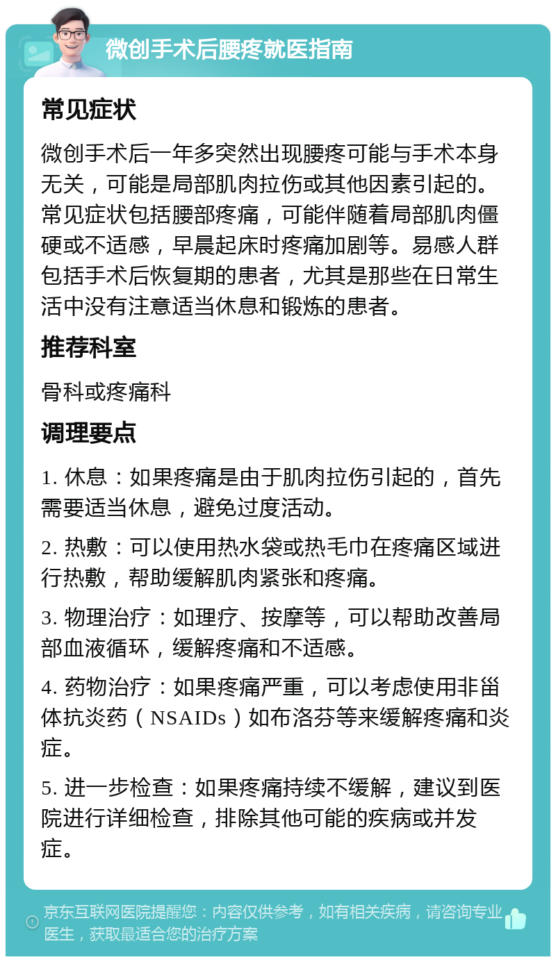 微创手术后腰疼就医指南 常见症状 微创手术后一年多突然出现腰疼可能与手术本身无关，可能是局部肌肉拉伤或其他因素引起的。常见症状包括腰部疼痛，可能伴随着局部肌肉僵硬或不适感，早晨起床时疼痛加剧等。易感人群包括手术后恢复期的患者，尤其是那些在日常生活中没有注意适当休息和锻炼的患者。 推荐科室 骨科或疼痛科 调理要点 1. 休息：如果疼痛是由于肌肉拉伤引起的，首先需要适当休息，避免过度活动。 2. 热敷：可以使用热水袋或热毛巾在疼痛区域进行热敷，帮助缓解肌肉紧张和疼痛。 3. 物理治疗：如理疗、按摩等，可以帮助改善局部血液循环，缓解疼痛和不适感。 4. 药物治疗：如果疼痛严重，可以考虑使用非甾体抗炎药（NSAIDs）如布洛芬等来缓解疼痛和炎症。 5. 进一步检查：如果疼痛持续不缓解，建议到医院进行详细检查，排除其他可能的疾病或并发症。