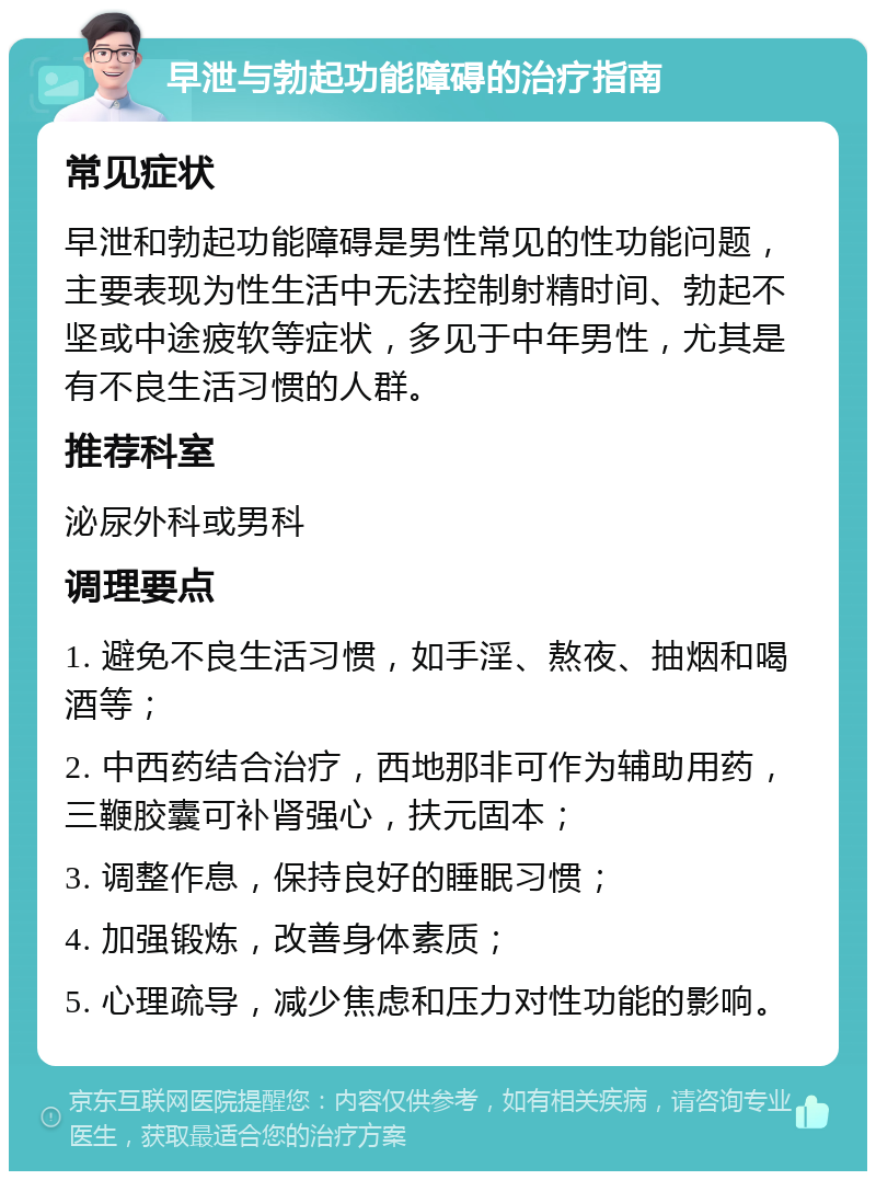 早泄与勃起功能障碍的治疗指南 常见症状 早泄和勃起功能障碍是男性常见的性功能问题，主要表现为性生活中无法控制射精时间、勃起不坚或中途疲软等症状，多见于中年男性，尤其是有不良生活习惯的人群。 推荐科室 泌尿外科或男科 调理要点 1. 避免不良生活习惯，如手淫、熬夜、抽烟和喝酒等； 2. 中西药结合治疗，西地那非可作为辅助用药，三鞭胶囊可补肾强心，扶元固本； 3. 调整作息，保持良好的睡眠习惯； 4. 加强锻炼，改善身体素质； 5. 心理疏导，减少焦虑和压力对性功能的影响。