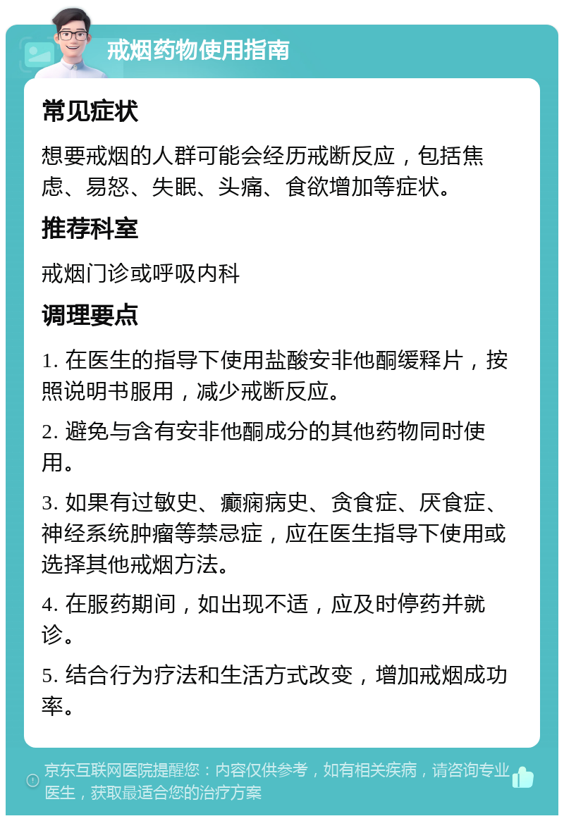 戒烟药物使用指南 常见症状 想要戒烟的人群可能会经历戒断反应，包括焦虑、易怒、失眠、头痛、食欲增加等症状。 推荐科室 戒烟门诊或呼吸内科 调理要点 1. 在医生的指导下使用盐酸安非他酮缓释片，按照说明书服用，减少戒断反应。 2. 避免与含有安非他酮成分的其他药物同时使用。 3. 如果有过敏史、癫痫病史、贪食症、厌食症、神经系统肿瘤等禁忌症，应在医生指导下使用或选择其他戒烟方法。 4. 在服药期间，如出现不适，应及时停药并就诊。 5. 结合行为疗法和生活方式改变，增加戒烟成功率。