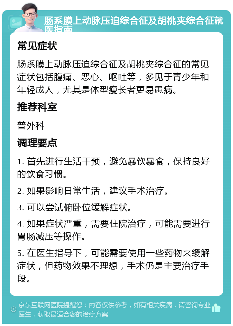 肠系膜上动脉压迫综合征及胡桃夹综合征就医指南 常见症状 肠系膜上动脉压迫综合征及胡桃夹综合征的常见症状包括腹痛、恶心、呕吐等，多见于青少年和年轻成人，尤其是体型瘦长者更易患病。 推荐科室 普外科 调理要点 1. 首先进行生活干预，避免暴饮暴食，保持良好的饮食习惯。 2. 如果影响日常生活，建议手术治疗。 3. 可以尝试俯卧位缓解症状。 4. 如果症状严重，需要住院治疗，可能需要进行胃肠减压等操作。 5. 在医生指导下，可能需要使用一些药物来缓解症状，但药物效果不理想，手术仍是主要治疗手段。