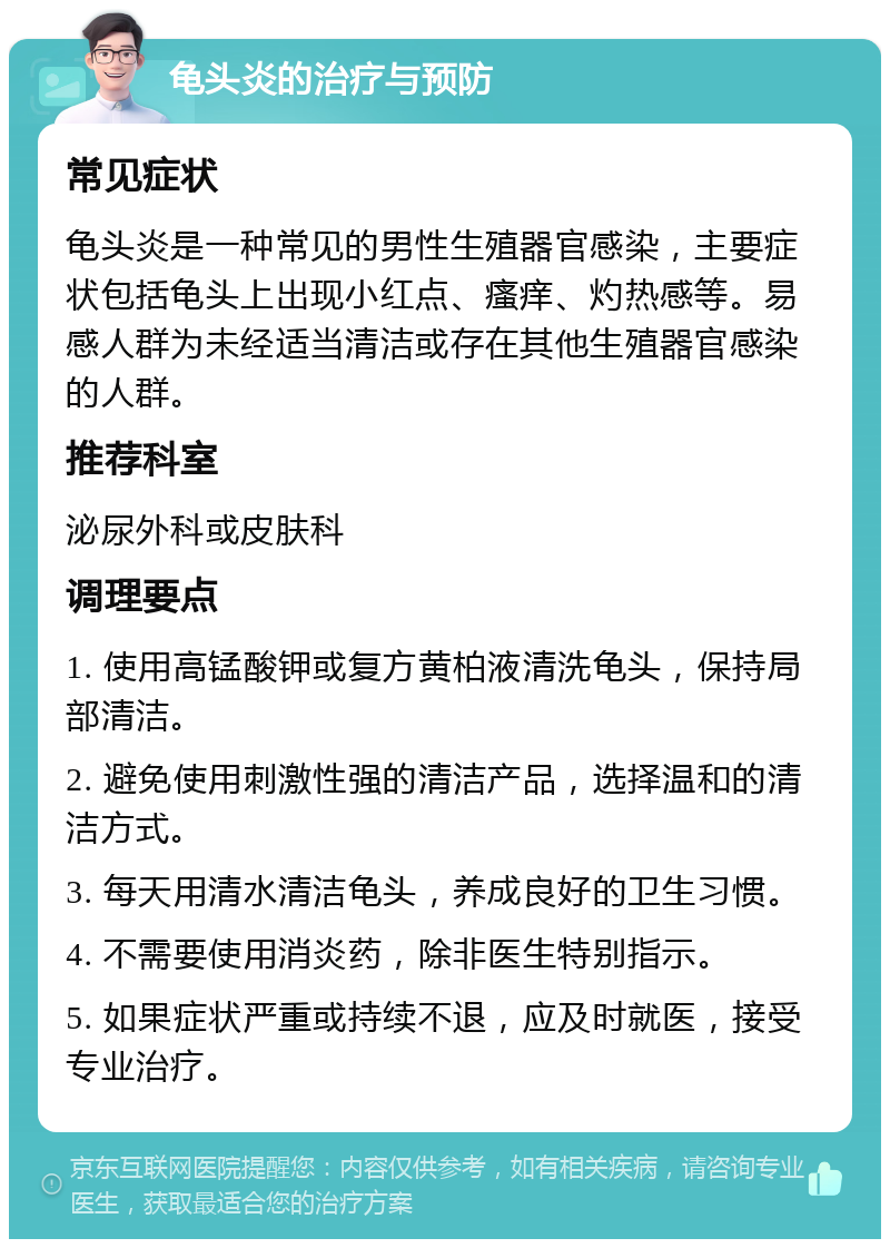 龟头炎的治疗与预防 常见症状 龟头炎是一种常见的男性生殖器官感染，主要症状包括龟头上出现小红点、瘙痒、灼热感等。易感人群为未经适当清洁或存在其他生殖器官感染的人群。 推荐科室 泌尿外科或皮肤科 调理要点 1. 使用高锰酸钾或复方黄柏液清洗龟头，保持局部清洁。 2. 避免使用刺激性强的清洁产品，选择温和的清洁方式。 3. 每天用清水清洁龟头，养成良好的卫生习惯。 4. 不需要使用消炎药，除非医生特别指示。 5. 如果症状严重或持续不退，应及时就医，接受专业治疗。