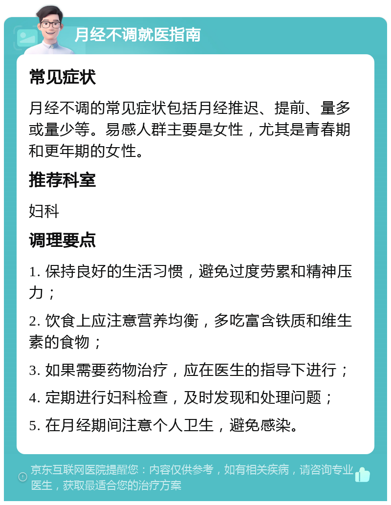 月经不调就医指南 常见症状 月经不调的常见症状包括月经推迟、提前、量多或量少等。易感人群主要是女性，尤其是青春期和更年期的女性。 推荐科室 妇科 调理要点 1. 保持良好的生活习惯，避免过度劳累和精神压力； 2. 饮食上应注意营养均衡，多吃富含铁质和维生素的食物； 3. 如果需要药物治疗，应在医生的指导下进行； 4. 定期进行妇科检查，及时发现和处理问题； 5. 在月经期间注意个人卫生，避免感染。