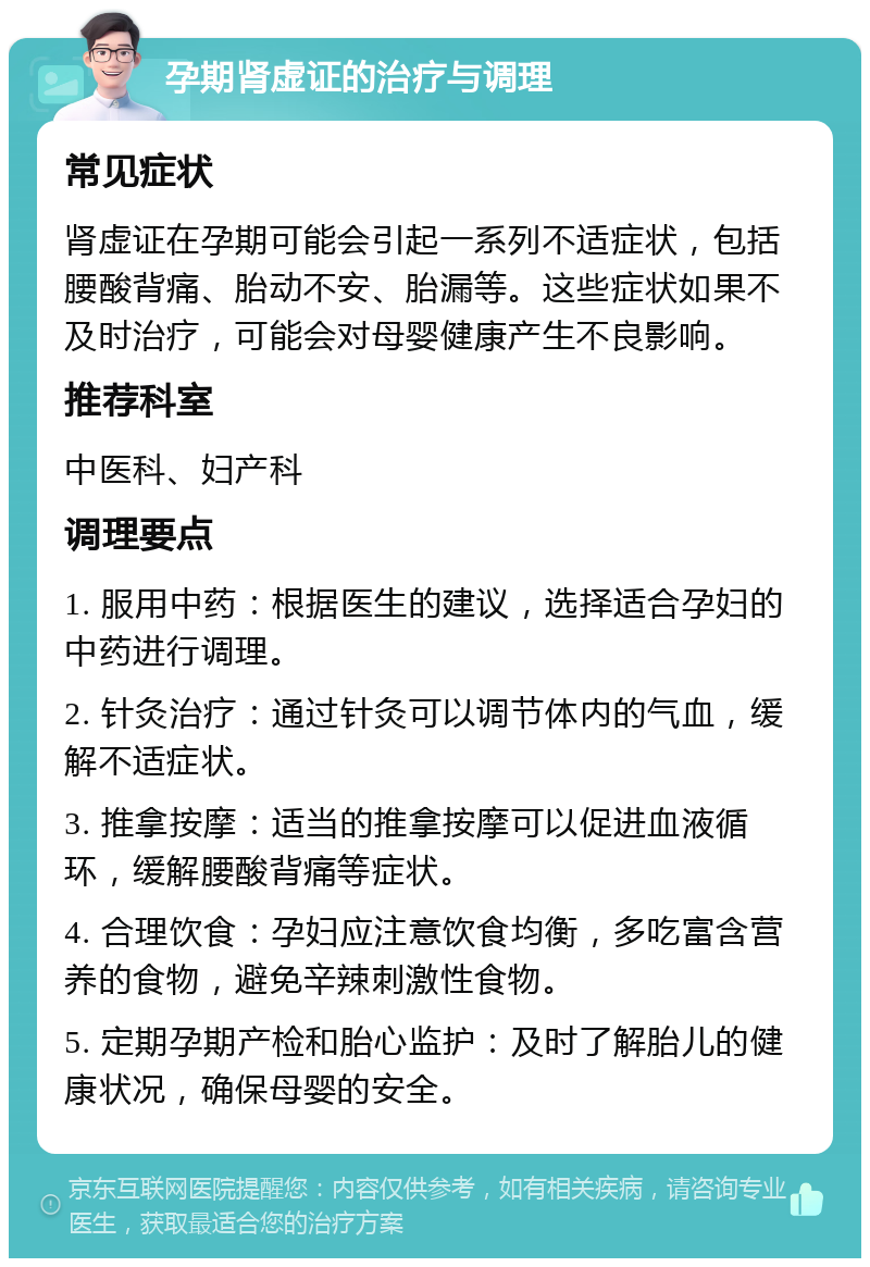 孕期肾虚证的治疗与调理 常见症状 肾虚证在孕期可能会引起一系列不适症状，包括腰酸背痛、胎动不安、胎漏等。这些症状如果不及时治疗，可能会对母婴健康产生不良影响。 推荐科室 中医科、妇产科 调理要点 1. 服用中药：根据医生的建议，选择适合孕妇的中药进行调理。 2. 针灸治疗：通过针灸可以调节体内的气血，缓解不适症状。 3. 推拿按摩：适当的推拿按摩可以促进血液循环，缓解腰酸背痛等症状。 4. 合理饮食：孕妇应注意饮食均衡，多吃富含营养的食物，避免辛辣刺激性食物。 5. 定期孕期产检和胎心监护：及时了解胎儿的健康状况，确保母婴的安全。