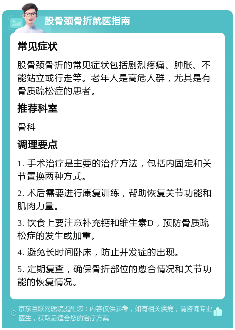 股骨颈骨折就医指南 常见症状 股骨颈骨折的常见症状包括剧烈疼痛、肿胀、不能站立或行走等。老年人是高危人群，尤其是有骨质疏松症的患者。 推荐科室 骨科 调理要点 1. 手术治疗是主要的治疗方法，包括内固定和关节置换两种方式。 2. 术后需要进行康复训练，帮助恢复关节功能和肌肉力量。 3. 饮食上要注意补充钙和维生素D，预防骨质疏松症的发生或加重。 4. 避免长时间卧床，防止并发症的出现。 5. 定期复查，确保骨折部位的愈合情况和关节功能的恢复情况。