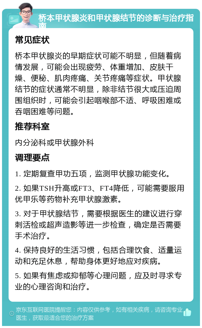 桥本甲状腺炎和甲状腺结节的诊断与治疗指南 常见症状 桥本甲状腺炎的早期症状可能不明显，但随着病情发展，可能会出现疲劳、体重增加、皮肤干燥、便秘、肌肉疼痛、关节疼痛等症状。甲状腺结节的症状通常不明显，除非结节很大或压迫周围组织时，可能会引起咽喉部不适、呼吸困难或吞咽困难等问题。 推荐科室 内分泌科或甲状腺外科 调理要点 1. 定期复查甲功五项，监测甲状腺功能变化。 2. 如果TSH升高或FT3、FT4降低，可能需要服用优甲乐等药物补充甲状腺激素。 3. 对于甲状腺结节，需要根据医生的建议进行穿刺活检或超声造影等进一步检查，确定是否需要手术治疗。 4. 保持良好的生活习惯，包括合理饮食、适量运动和充足休息，帮助身体更好地应对疾病。 5. 如果有焦虑或抑郁等心理问题，应及时寻求专业的心理咨询和治疗。