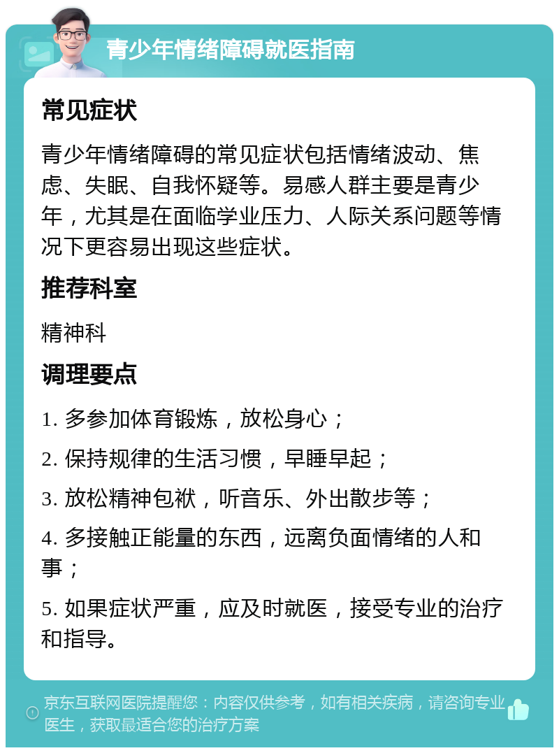 青少年情绪障碍就医指南 常见症状 青少年情绪障碍的常见症状包括情绪波动、焦虑、失眠、自我怀疑等。易感人群主要是青少年，尤其是在面临学业压力、人际关系问题等情况下更容易出现这些症状。 推荐科室 精神科 调理要点 1. 多参加体育锻炼，放松身心； 2. 保持规律的生活习惯，早睡早起； 3. 放松精神包袱，听音乐、外出散步等； 4. 多接触正能量的东西，远离负面情绪的人和事； 5. 如果症状严重，应及时就医，接受专业的治疗和指导。