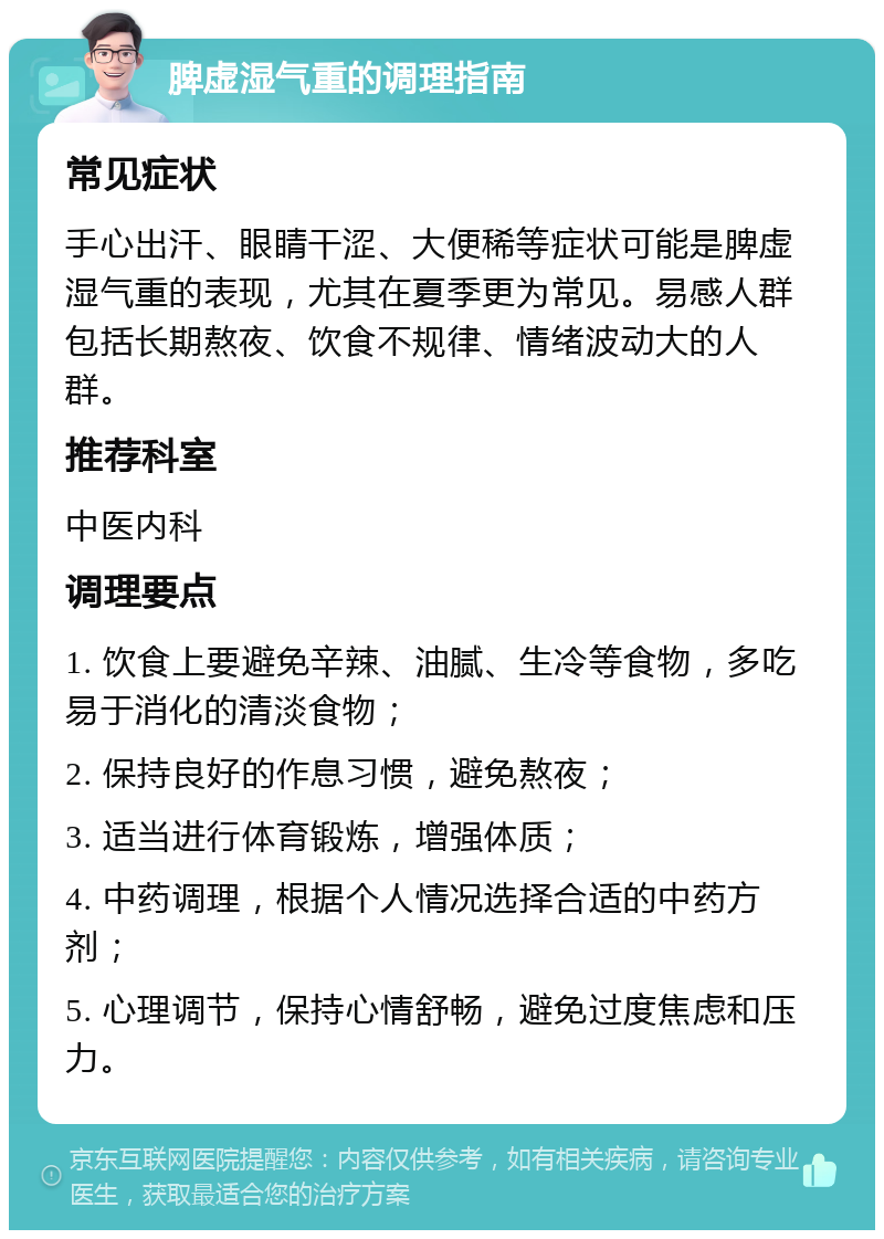 脾虚湿气重的调理指南 常见症状 手心出汗、眼睛干涩、大便稀等症状可能是脾虚湿气重的表现，尤其在夏季更为常见。易感人群包括长期熬夜、饮食不规律、情绪波动大的人群。 推荐科室 中医内科 调理要点 1. 饮食上要避免辛辣、油腻、生冷等食物，多吃易于消化的清淡食物； 2. 保持良好的作息习惯，避免熬夜； 3. 适当进行体育锻炼，增强体质； 4. 中药调理，根据个人情况选择合适的中药方剂； 5. 心理调节，保持心情舒畅，避免过度焦虑和压力。