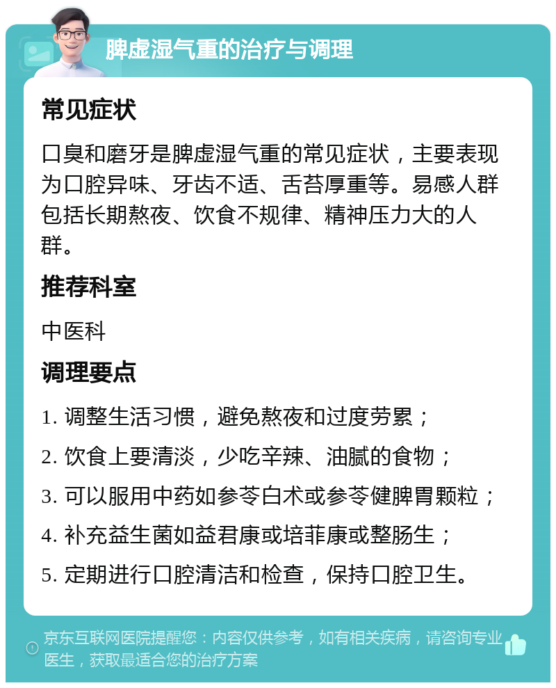 脾虚湿气重的治疗与调理 常见症状 口臭和磨牙是脾虚湿气重的常见症状，主要表现为口腔异味、牙齿不适、舌苔厚重等。易感人群包括长期熬夜、饮食不规律、精神压力大的人群。 推荐科室 中医科 调理要点 1. 调整生活习惯，避免熬夜和过度劳累； 2. 饮食上要清淡，少吃辛辣、油腻的食物； 3. 可以服用中药如参苓白术或参苓健脾胃颗粒； 4. 补充益生菌如益君康或培菲康或整肠生； 5. 定期进行口腔清洁和检查，保持口腔卫生。