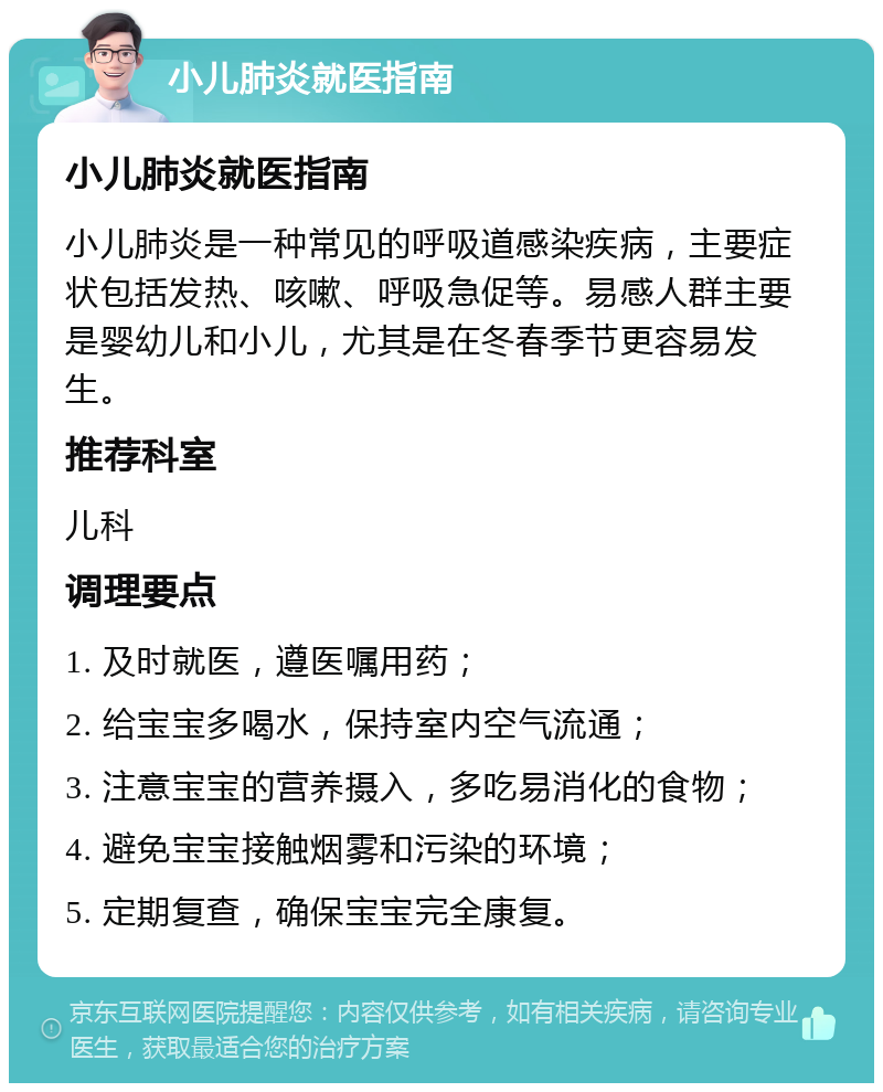 小儿肺炎就医指南 小儿肺炎就医指南 小儿肺炎是一种常见的呼吸道感染疾病，主要症状包括发热、咳嗽、呼吸急促等。易感人群主要是婴幼儿和小儿，尤其是在冬春季节更容易发生。 推荐科室 儿科 调理要点 1. 及时就医，遵医嘱用药； 2. 给宝宝多喝水，保持室内空气流通； 3. 注意宝宝的营养摄入，多吃易消化的食物； 4. 避免宝宝接触烟雾和污染的环境； 5. 定期复查，确保宝宝完全康复。