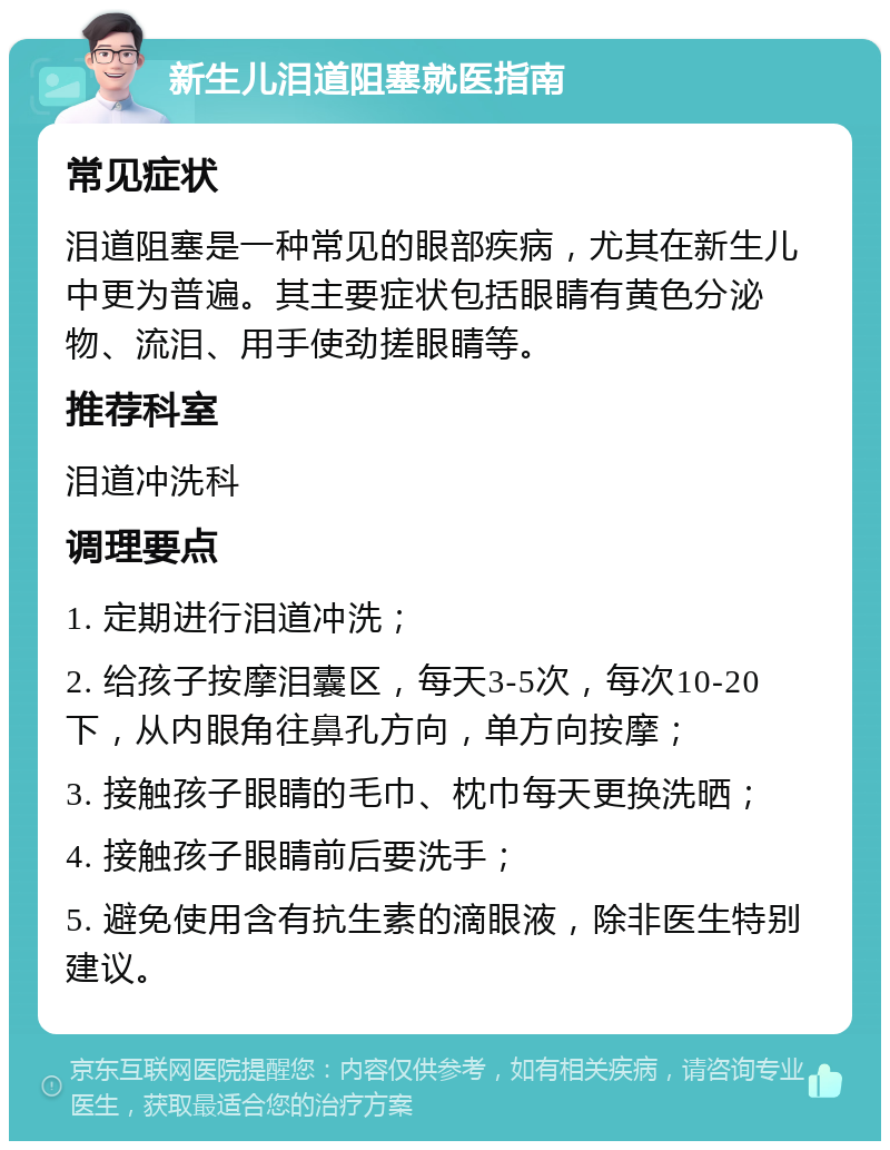 新生儿泪道阻塞就医指南 常见症状 泪道阻塞是一种常见的眼部疾病，尤其在新生儿中更为普遍。其主要症状包括眼睛有黄色分泌物、流泪、用手使劲搓眼睛等。 推荐科室 泪道冲洗科 调理要点 1. 定期进行泪道冲洗； 2. 给孩子按摩泪囊区，每天3-5次，每次10-20下，从内眼角往鼻孔方向，单方向按摩； 3. 接触孩子眼睛的毛巾、枕巾每天更换洗晒； 4. 接触孩子眼睛前后要洗手； 5. 避免使用含有抗生素的滴眼液，除非医生特别建议。