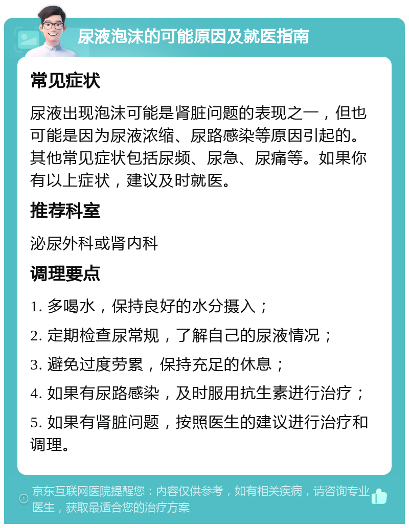 尿液泡沫的可能原因及就医指南 常见症状 尿液出现泡沫可能是肾脏问题的表现之一，但也可能是因为尿液浓缩、尿路感染等原因引起的。其他常见症状包括尿频、尿急、尿痛等。如果你有以上症状，建议及时就医。 推荐科室 泌尿外科或肾内科 调理要点 1. 多喝水，保持良好的水分摄入； 2. 定期检查尿常规，了解自己的尿液情况； 3. 避免过度劳累，保持充足的休息； 4. 如果有尿路感染，及时服用抗生素进行治疗； 5. 如果有肾脏问题，按照医生的建议进行治疗和调理。