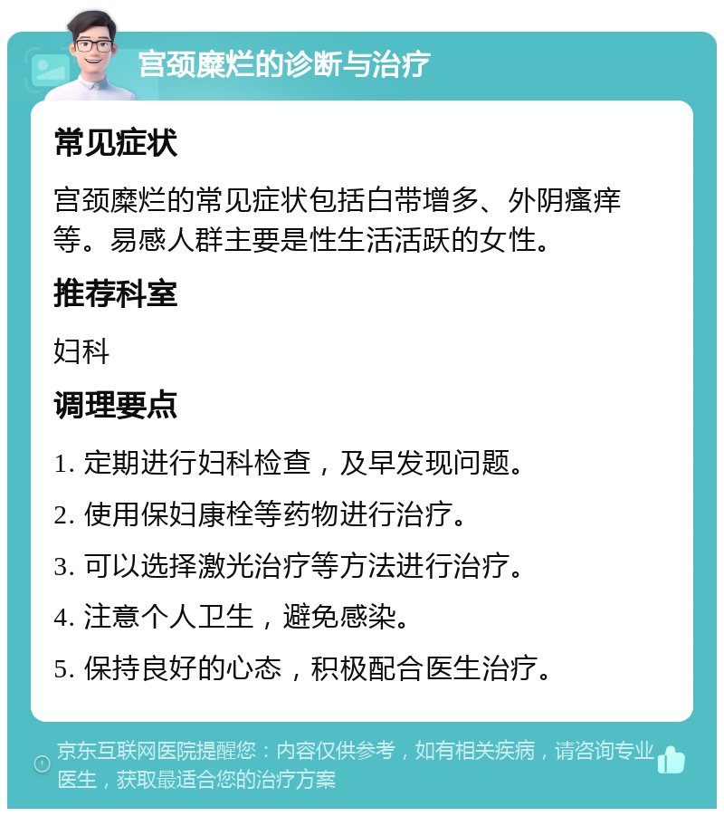 宫颈糜烂的诊断与治疗 常见症状 宫颈糜烂的常见症状包括白带增多、外阴瘙痒等。易感人群主要是性生活活跃的女性。 推荐科室 妇科 调理要点 1. 定期进行妇科检查，及早发现问题。 2. 使用保妇康栓等药物进行治疗。 3. 可以选择激光治疗等方法进行治疗。 4. 注意个人卫生，避免感染。 5. 保持良好的心态，积极配合医生治疗。