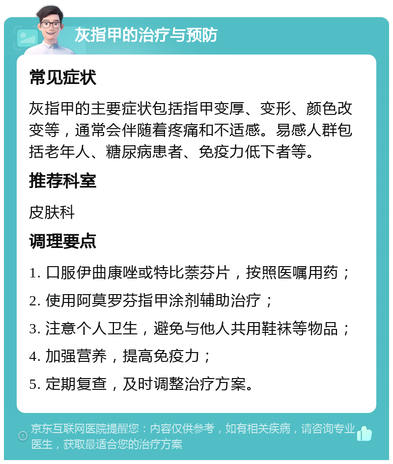 灰指甲的治疗与预防 常见症状 灰指甲的主要症状包括指甲变厚、变形、颜色改变等，通常会伴随着疼痛和不适感。易感人群包括老年人、糖尿病患者、免疫力低下者等。 推荐科室 皮肤科 调理要点 1. 口服伊曲康唑或特比萘芬片，按照医嘱用药； 2. 使用阿莫罗芬指甲涂剂辅助治疗； 3. 注意个人卫生，避免与他人共用鞋袜等物品； 4. 加强营养，提高免疫力； 5. 定期复查，及时调整治疗方案。