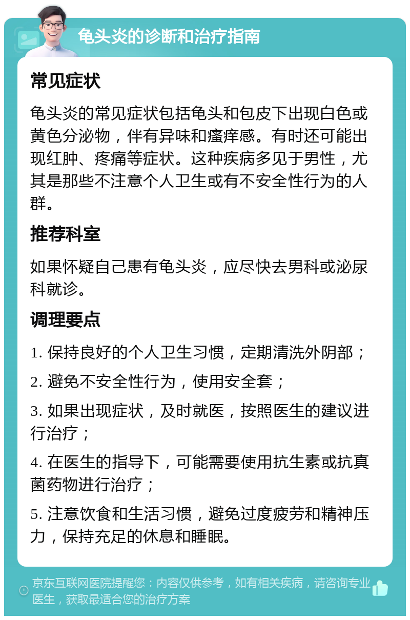 龟头炎的诊断和治疗指南 常见症状 龟头炎的常见症状包括龟头和包皮下出现白色或黄色分泌物，伴有异味和瘙痒感。有时还可能出现红肿、疼痛等症状。这种疾病多见于男性，尤其是那些不注意个人卫生或有不安全性行为的人群。 推荐科室 如果怀疑自己患有龟头炎，应尽快去男科或泌尿科就诊。 调理要点 1. 保持良好的个人卫生习惯，定期清洗外阴部； 2. 避免不安全性行为，使用安全套； 3. 如果出现症状，及时就医，按照医生的建议进行治疗； 4. 在医生的指导下，可能需要使用抗生素或抗真菌药物进行治疗； 5. 注意饮食和生活习惯，避免过度疲劳和精神压力，保持充足的休息和睡眠。