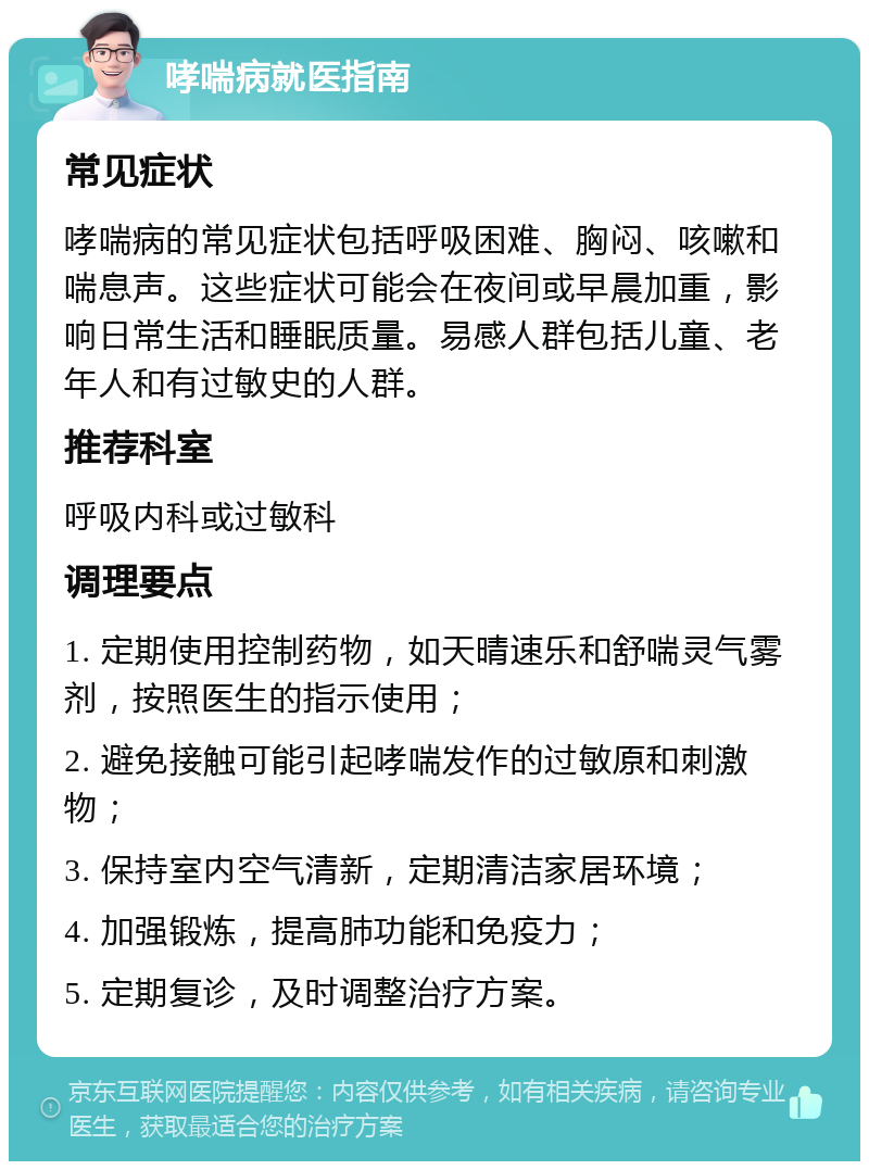 哮喘病就医指南 常见症状 哮喘病的常见症状包括呼吸困难、胸闷、咳嗽和喘息声。这些症状可能会在夜间或早晨加重，影响日常生活和睡眠质量。易感人群包括儿童、老年人和有过敏史的人群。 推荐科室 呼吸内科或过敏科 调理要点 1. 定期使用控制药物，如天晴速乐和舒喘灵气雾剂，按照医生的指示使用； 2. 避免接触可能引起哮喘发作的过敏原和刺激物； 3. 保持室内空气清新，定期清洁家居环境； 4. 加强锻炼，提高肺功能和免疫力； 5. 定期复诊，及时调整治疗方案。