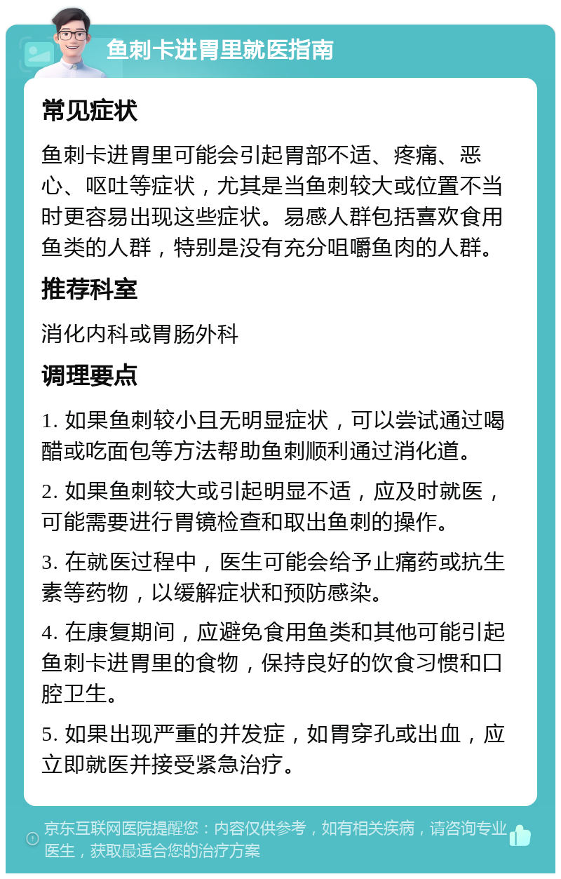 鱼刺卡进胃里就医指南 常见症状 鱼刺卡进胃里可能会引起胃部不适、疼痛、恶心、呕吐等症状，尤其是当鱼刺较大或位置不当时更容易出现这些症状。易感人群包括喜欢食用鱼类的人群，特别是没有充分咀嚼鱼肉的人群。 推荐科室 消化内科或胃肠外科 调理要点 1. 如果鱼刺较小且无明显症状，可以尝试通过喝醋或吃面包等方法帮助鱼刺顺利通过消化道。 2. 如果鱼刺较大或引起明显不适，应及时就医，可能需要进行胃镜检查和取出鱼刺的操作。 3. 在就医过程中，医生可能会给予止痛药或抗生素等药物，以缓解症状和预防感染。 4. 在康复期间，应避免食用鱼类和其他可能引起鱼刺卡进胃里的食物，保持良好的饮食习惯和口腔卫生。 5. 如果出现严重的并发症，如胃穿孔或出血，应立即就医并接受紧急治疗。