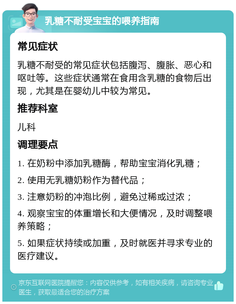 乳糖不耐受宝宝的喂养指南 常见症状 乳糖不耐受的常见症状包括腹泻、腹胀、恶心和呕吐等。这些症状通常在食用含乳糖的食物后出现，尤其是在婴幼儿中较为常见。 推荐科室 儿科 调理要点 1. 在奶粉中添加乳糖酶，帮助宝宝消化乳糖； 2. 使用无乳糖奶粉作为替代品； 3. 注意奶粉的冲泡比例，避免过稀或过浓； 4. 观察宝宝的体重增长和大便情况，及时调整喂养策略； 5. 如果症状持续或加重，及时就医并寻求专业的医疗建议。