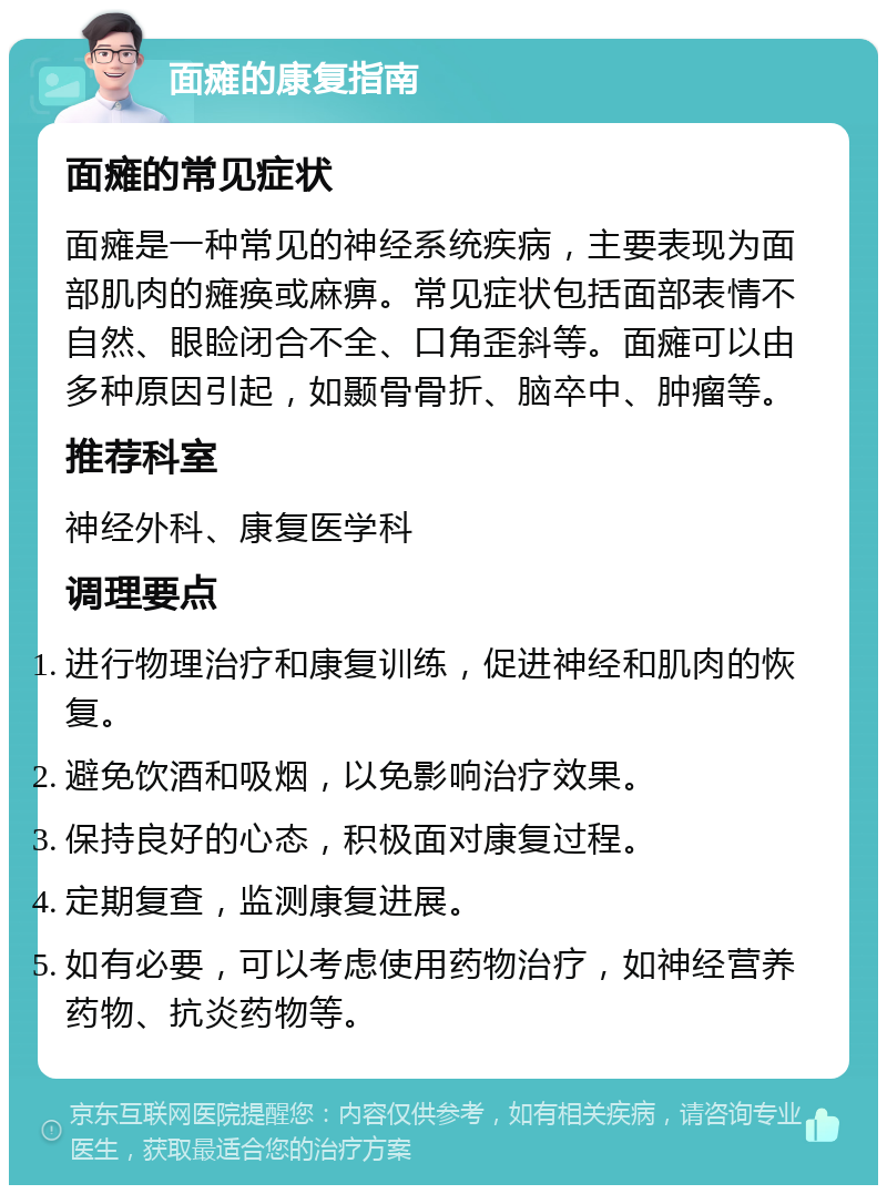 面瘫的康复指南 面瘫的常见症状 面瘫是一种常见的神经系统疾病，主要表现为面部肌肉的瘫痪或麻痹。常见症状包括面部表情不自然、眼睑闭合不全、口角歪斜等。面瘫可以由多种原因引起，如颞骨骨折、脑卒中、肿瘤等。 推荐科室 神经外科、康复医学科 调理要点 进行物理治疗和康复训练，促进神经和肌肉的恢复。 避免饮酒和吸烟，以免影响治疗效果。 保持良好的心态，积极面对康复过程。 定期复查，监测康复进展。 如有必要，可以考虑使用药物治疗，如神经营养药物、抗炎药物等。