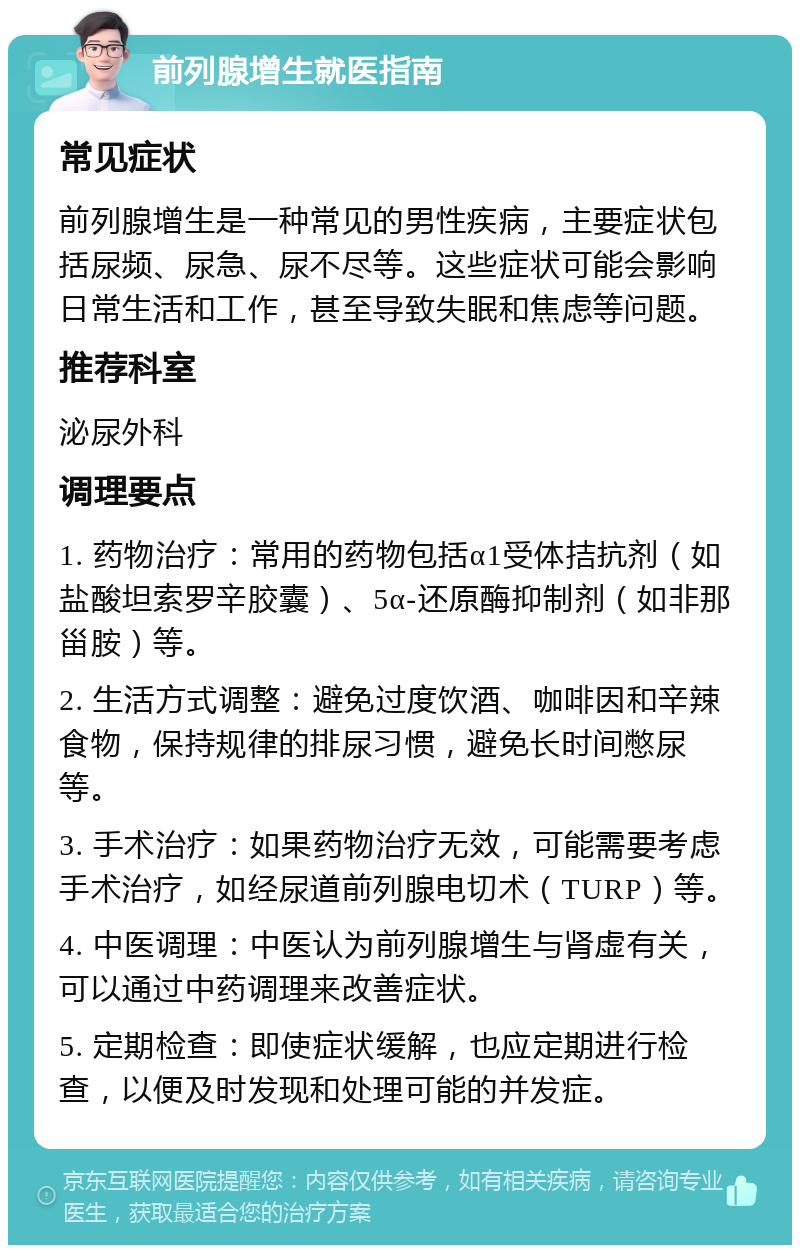 前列腺增生就医指南 常见症状 前列腺增生是一种常见的男性疾病，主要症状包括尿频、尿急、尿不尽等。这些症状可能会影响日常生活和工作，甚至导致失眠和焦虑等问题。 推荐科室 泌尿外科 调理要点 1. 药物治疗：常用的药物包括α1受体拮抗剂（如盐酸坦索罗辛胶囊）、5α-还原酶抑制剂（如非那甾胺）等。 2. 生活方式调整：避免过度饮酒、咖啡因和辛辣食物，保持规律的排尿习惯，避免长时间憋尿等。 3. 手术治疗：如果药物治疗无效，可能需要考虑手术治疗，如经尿道前列腺电切术（TURP）等。 4. 中医调理：中医认为前列腺增生与肾虚有关，可以通过中药调理来改善症状。 5. 定期检查：即使症状缓解，也应定期进行检查，以便及时发现和处理可能的并发症。