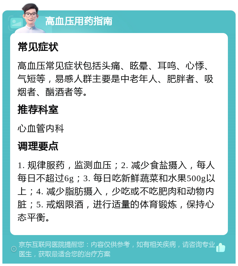 高血压用药指南 常见症状 高血压常见症状包括头痛、眩晕、耳鸣、心悸、气短等，易感人群主要是中老年人、肥胖者、吸烟者、酗酒者等。 推荐科室 心血管内科 调理要点 1. 规律服药，监测血压；2. 减少食盐摄入，每人每日不超过6g；3. 每日吃新鲜蔬菜和水果500g以上；4. 减少脂肪摄入，少吃或不吃肥肉和动物内脏；5. 戒烟限酒，进行适量的体育锻炼，保持心态平衡。