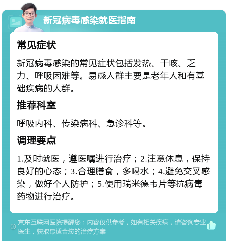 新冠病毒感染就医指南 常见症状 新冠病毒感染的常见症状包括发热、干咳、乏力、呼吸困难等。易感人群主要是老年人和有基础疾病的人群。 推荐科室 呼吸内科、传染病科、急诊科等。 调理要点 1.及时就医，遵医嘱进行治疗；2.注意休息，保持良好的心态；3.合理膳食，多喝水；4.避免交叉感染，做好个人防护；5.使用瑞米德韦片等抗病毒药物进行治疗。