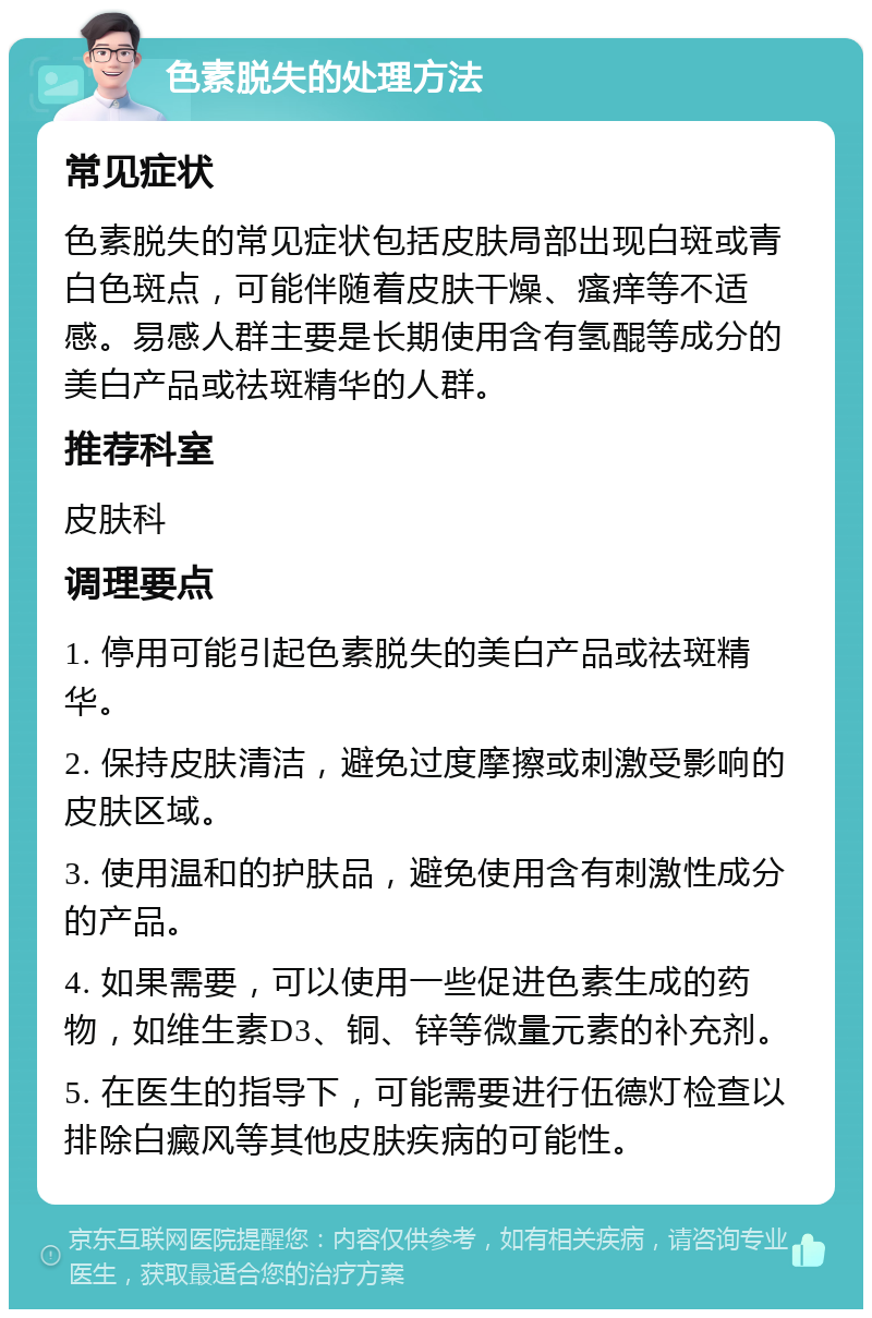 色素脱失的处理方法 常见症状 色素脱失的常见症状包括皮肤局部出现白斑或青白色斑点，可能伴随着皮肤干燥、瘙痒等不适感。易感人群主要是长期使用含有氢醌等成分的美白产品或祛斑精华的人群。 推荐科室 皮肤科 调理要点 1. 停用可能引起色素脱失的美白产品或祛斑精华。 2. 保持皮肤清洁，避免过度摩擦或刺激受影响的皮肤区域。 3. 使用温和的护肤品，避免使用含有刺激性成分的产品。 4. 如果需要，可以使用一些促进色素生成的药物，如维生素D3、铜、锌等微量元素的补充剂。 5. 在医生的指导下，可能需要进行伍德灯检查以排除白癜风等其他皮肤疾病的可能性。