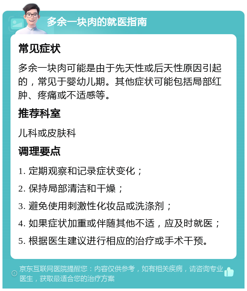 多余一块肉的就医指南 常见症状 多余一块肉可能是由于先天性或后天性原因引起的，常见于婴幼儿期。其他症状可能包括局部红肿、疼痛或不适感等。 推荐科室 儿科或皮肤科 调理要点 1. 定期观察和记录症状变化； 2. 保持局部清洁和干燥； 3. 避免使用刺激性化妆品或洗涤剂； 4. 如果症状加重或伴随其他不适，应及时就医； 5. 根据医生建议进行相应的治疗或手术干预。