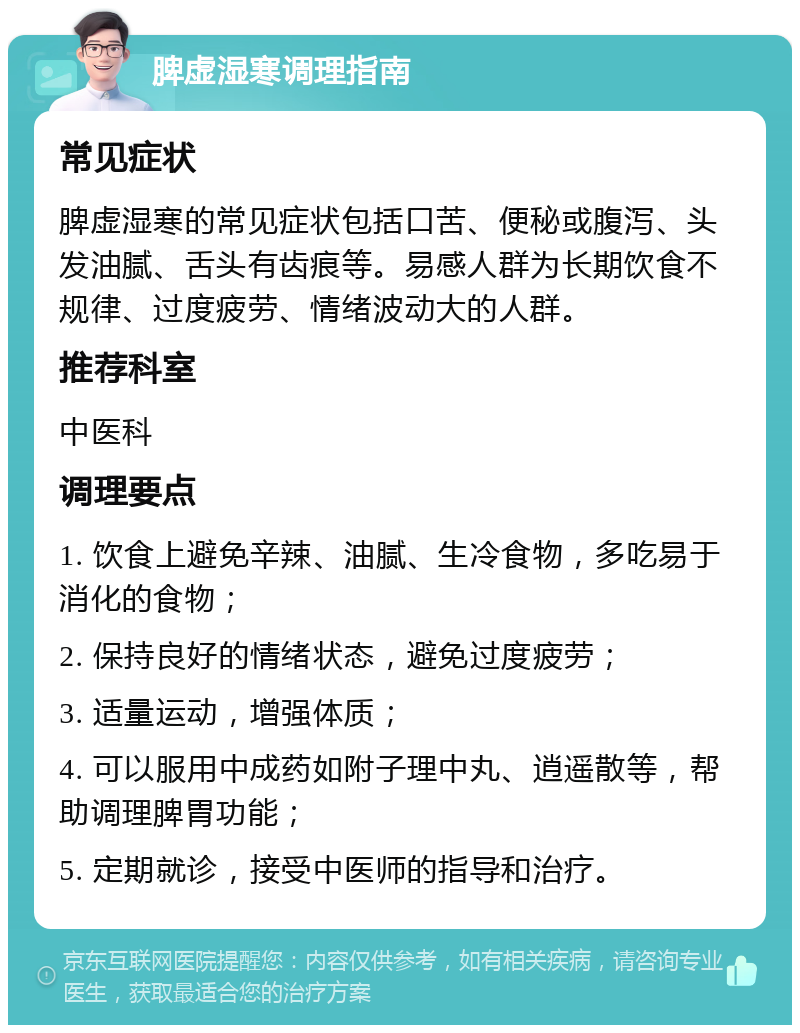 脾虚湿寒调理指南 常见症状 脾虚湿寒的常见症状包括口苦、便秘或腹泻、头发油腻、舌头有齿痕等。易感人群为长期饮食不规律、过度疲劳、情绪波动大的人群。 推荐科室 中医科 调理要点 1. 饮食上避免辛辣、油腻、生冷食物，多吃易于消化的食物； 2. 保持良好的情绪状态，避免过度疲劳； 3. 适量运动，增强体质； 4. 可以服用中成药如附子理中丸、逍遥散等，帮助调理脾胃功能； 5. 定期就诊，接受中医师的指导和治疗。